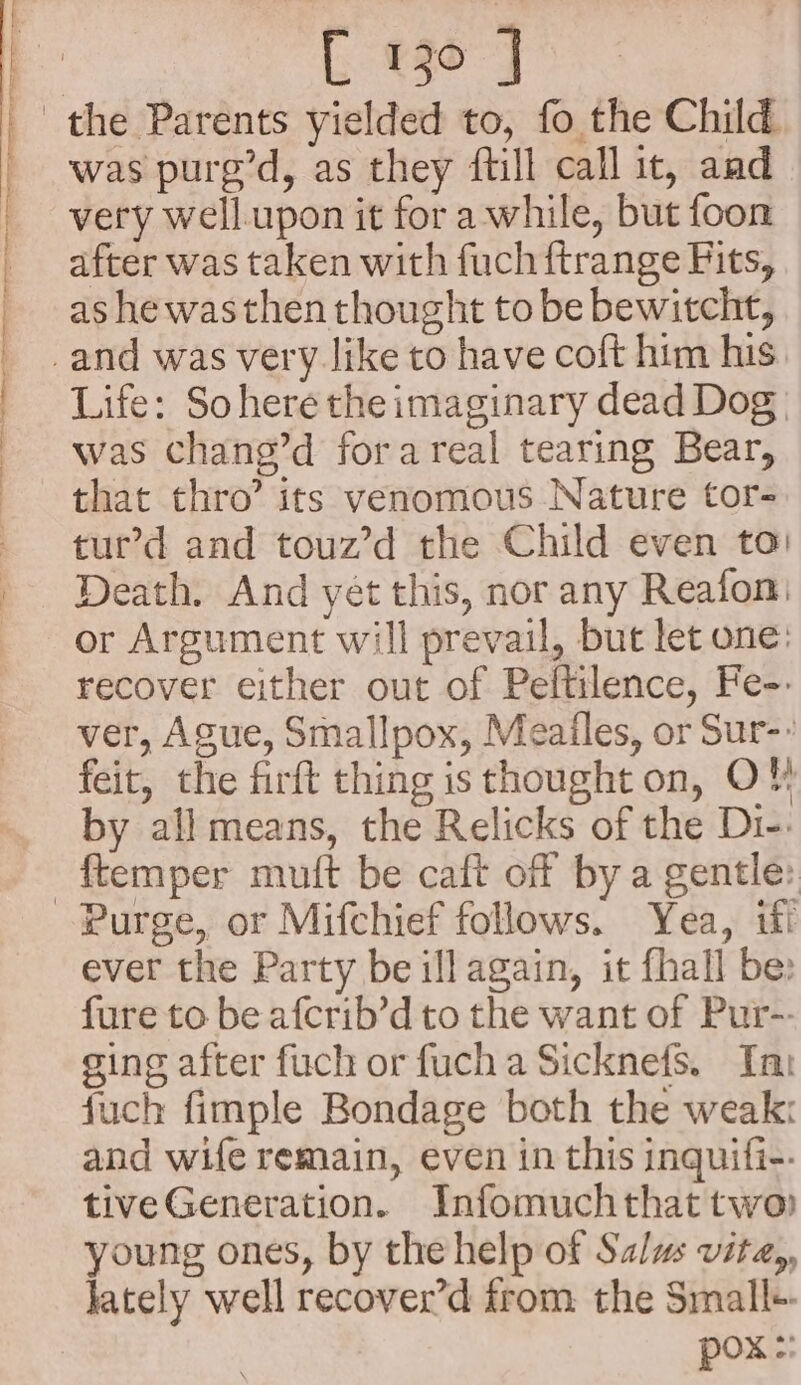 ee - aS et [ 130 J was pure’d, as they ftill call it, and very well. upon it for a while, but foon after was taken with fuch ftrange Fits, as he was then thought to be bewitcht, Life: Sohere the imaginary dead Dog was chang’d forareal tearing Bear, that thro’ its venomous Nature tor- tur’d and touz’d the Child even ta: Death. And yet this, nor any Reafon: or Argument will prevail, but let one: recover either out of Peftilence, Fe-- ver, Ague, Smallpox, Meailes, or Sur-: feit, the firft thing is thought on, OF} by all means, the Relicks of the Di-: Purge, or Mifchief follows. Yea, iff ever the Party be ill again, it fhall be: fure to be afcrib’d to the want of Pur-: sing after fuch or fuch a Sicknefs. Tn fuch fimple Bondage both the weak: and wife remain, even in this inquifi-. tiveGeneration. Infomuchthat two) young ones, by the help of Salus vita,, lately well recover’d from the Small+ pox :