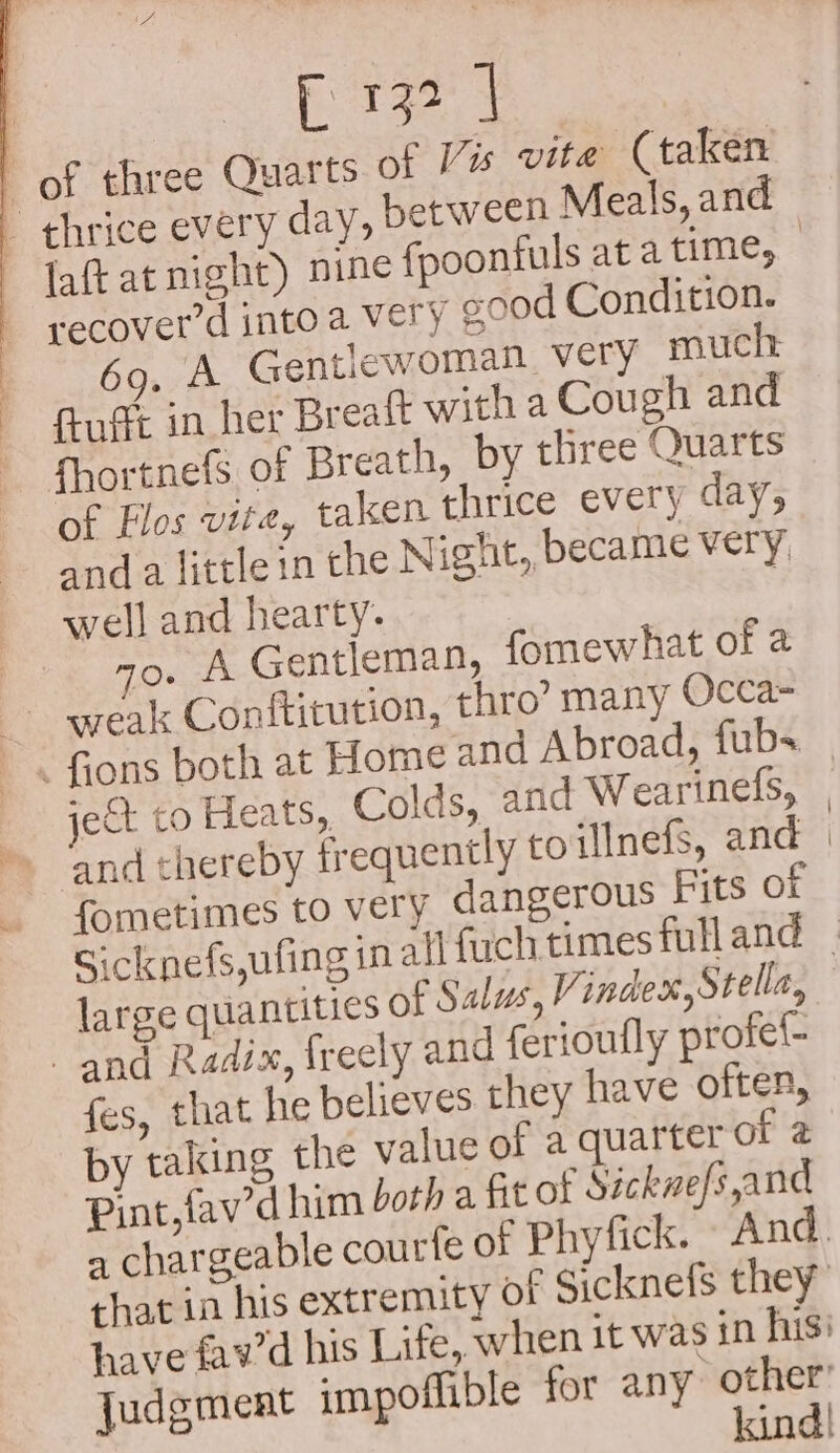 E132 | 7 of three Quarts of Vis vite (taken faftat night) nine {poonfuls at a time, recover'd into a Very good Condition. 69, A Gentlewoman very much fugt in her Breaft witha Cough and fhortnefs of Breath, by three Quarts of Flos vite, taken thrice every day; anda littleinthe N ight, became very, well and hearty. . o. A Gentleman, fomewhat of 2 weak Conftitution, thro’ many Occa- . fions both at Home and Abroad, fubs ict to Heats, Colds, and Wearinefs, and thereby frequently to inefs, and fometimes to very dangerous Fits of large quantities of Salus, Vindex, Stella, and Radix, freely and ferioufly profel- fes, that he believes they have often, by taking the value of a quarter of 2 Pint, fav’d him both a fit of Sickwe/s,and
