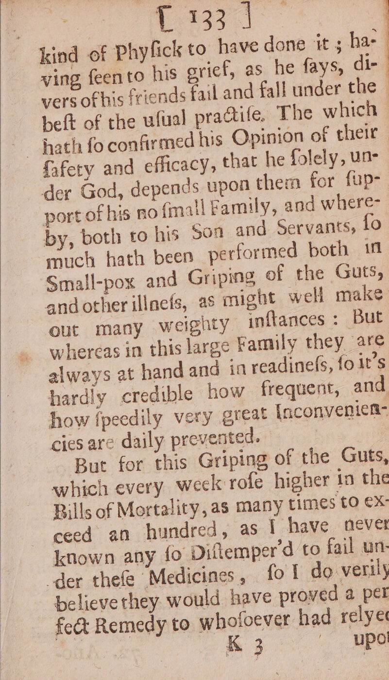 kind of Phyfick to have done it ; has ving feento his sricf, as he fays, dir vers of his friends fail and fall under the — heft of the ufual practile. The which fafery and efficacy, that he folely, un- der God, depends upon them for fup- port of his no cnall Family, and where- by, both to his Soa and Servants, to much hath been performed both inl Small-pox and Griping of the Guts, andother illnefs, as might well make out many weighty inftances : But whereas in this large Family they are always at hand and in readine(s, fo it’s hardly credible how frequent, and how fpeedily very great [nconvenien- cies are daily prevented. But for this Griping of the Guts, which every week rofe higher in the Bills of Mortality, as many times tO €X- ceed an hundred, as 1 have never known any {o Diftemper'd to fail un: der thefe Medicines, fo! do verily believe they would have proved a per fect Remedy to whofoever had relye K 3 upo