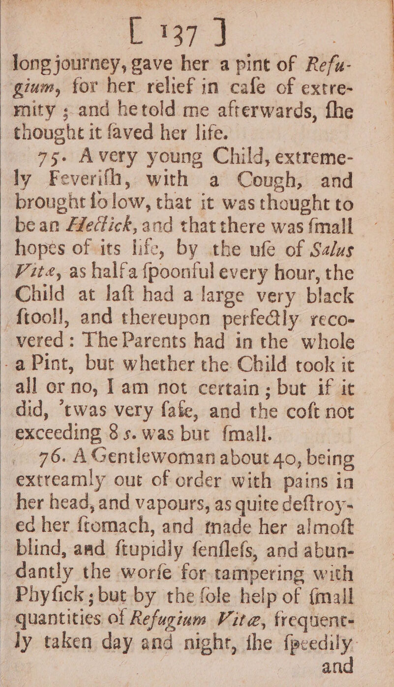 es vee long journey, gave her a pint of Refu- gium, for her relief in cafe of extre- thoughe it faved her life. 75. Avery young Child, extreme- ly Feverifh, with a Cough, and brought folow, that it was thought to bean Hfectick, and that there was {mall hopes of its life, by the ufe of Salus Vite, as halfa {poonful every hour, the Child at laft had a large very black ftooll, and thereupon perfectly reco- _vered: The Parents had in the whole -a Pint, but whether the Child cook it did, ‘twas very fafe, and the coft not exceeding 8s. was but {mall. 76. A Gentlewoman about 40, being extreamly out of order with pains in her head, and vapours, as quite deftroy- ec her {tomach, and tnade her almoft blind, aad ftupidly fenflefs, and abun- _dantly the worfe for tampering with Phyfick ; but by the fole help of {mall quantities of Refugium Vite, frequent-