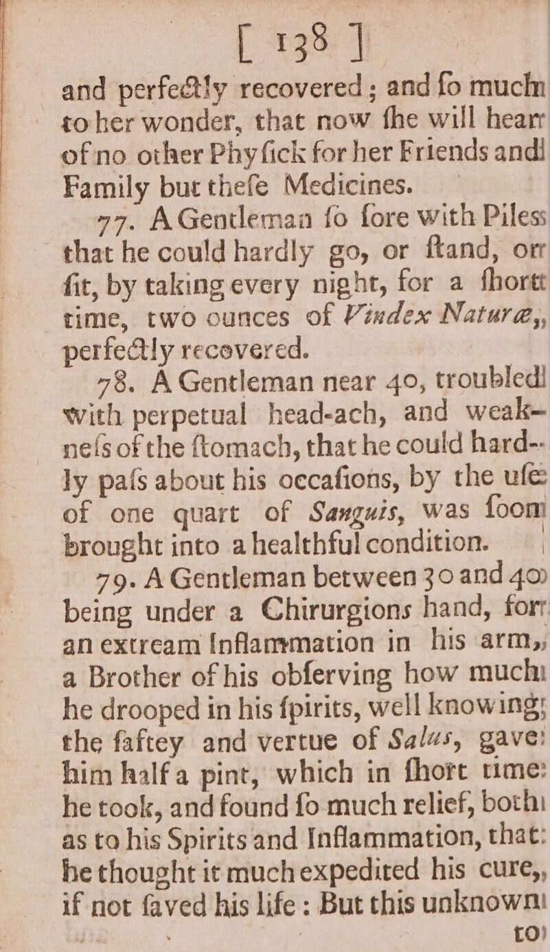 and perfectly recovered ; and fo mucin - goher wonder, that now fhe will hearr of no other Phy fick for her Friends andi Family but thefe Medicines. 77, AGentleman fo fore with Piless that he could hardly go, or ftand, orr fit, by taking every night, for a fhortt time, two ounces of Vindex Natura, perfectly recovered. 78, A Gentleman near 40, troubled! With perpetual head-ach, and weak- nefs of the {tomach, that he could hard-- ly pafs about his oecafions, by the ule of one quart of Sanguis, was foom brought into ahealthfulcondition. 79. A Gentleman between 30 and 4 being under a Chirurgions hand, fort an extream Inflammation in his arm,, a Brother of his obferving how muchi he drooped in his fpirits, well knowing; the faftey and vertue of Salzs, gave: him halfa pint, which in fhore ume: he took, and found fo much relief, both as to his Spirits and Inflammation, that: he thought it muchexpedited his cure,, if not faved his life : But this unknown! it | to)