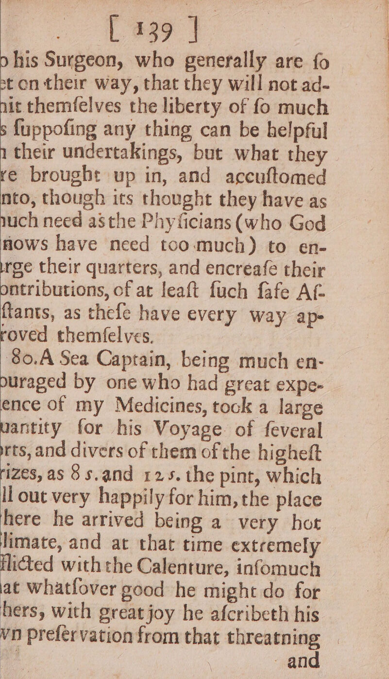 his Surgeon, who generally are fo ton their way, that they will not ad- it themfelves the liberty of fo much fuppofing any thing can be helpful their undertakings, but what they e brought up in, and accuftomed nto, though its thought they have as uch need asthe Phyficians (who God nows have need too-much) to en- rge their quarters, and encreafe their ntributions, of at leaft fuch fafe At ftants, as thefe have every way ap- roved themfel ves. 80.A Sea Captain, being much en- ouraged by one who had great expe- ence of my Medicines, tock a large uantity for his Voyage of feveral rts, and divers of them of the higheft izes, as 8s.and 125. the pint, which ll out very happily for him, the place here he arrived being a very hot limate, and at that time extremely ficted with the Calenture, infomuch at Whatfover good he might do for hers, with great joy he afcribeth his - and