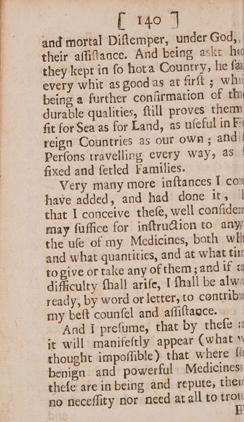 and mortal Diftemper, under God,, their affifance. And being aske h« they kepr in fo hota Country, he fa every whit as good as at firft ; whi being a further confirmation of th durable qualities, ftill proves them fit for Sea as for Land, as ufeful in Fi reign Countries as our OWR ; and | Perfons travelling every way, aS Sxed and fetled Families. Very marty more inftances T con have added, and had done rye chat I conceive thefe, well confiden may fuffice for inftru@ion to any the ufe of my Medicines, both wl} and what quantities, and at what titi to give or take any of them; and if &lt; difficulty fhall arife, I flaall be alw ready, by word or letter, to contriby my beft counfel and affiftaace. And i prefume, that by thefe i: ‘t will manifeftly appear (what \ thought impoffible) that where fi benign and powerful Medicines’ thefe are in being and repute, then no neceffity nor need atall to trot H