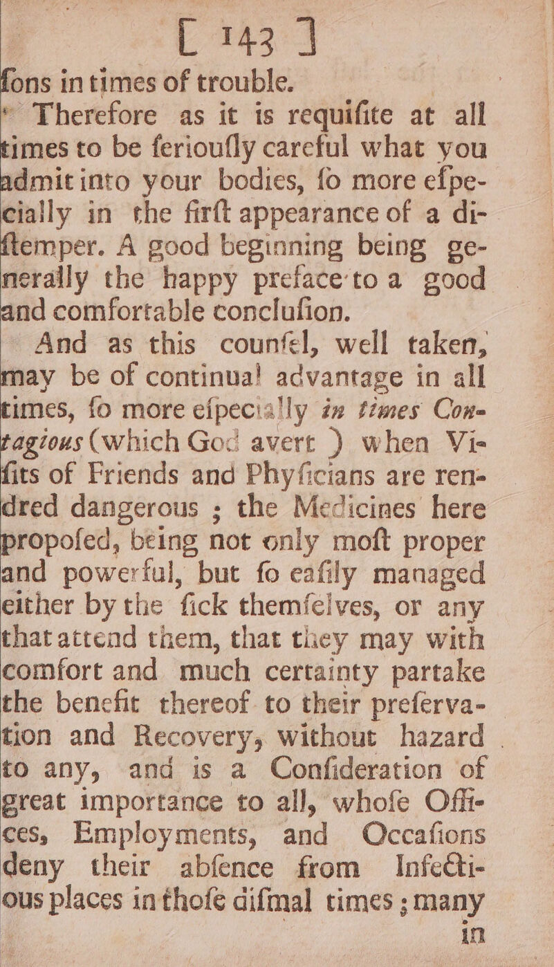 fons in times of trouble. | | © Therefore as it is requifite at all times to be ferioufly careful what you admit into your bodies, fo more efpe- cially in the firft appearance of a di- ftemper. A good beginning being ge- cya the happy preface'to a good nd comfortable conclufion. And as this counfel, well taken, may be of continua! advantage in all times, fo more efpecially in times Con- tagious (which God avert ) when Vi- fits of Friends and Phyficians are ren- dred dangerous ; the Medicines here propofed, being not only moft proper and powerful, but fo eafily managed either by the fick themfeives, or any that attend them, that they may with comfort and much certainty partake the benefit thereof. to their preferva- tion and Recovery, without hazard | to any, and is a Confideration of great importance to all, whofe Off- ces, Employments, and Occafions deny their abfence from Infetti- ous places inthofe difmal times ; many . ta
