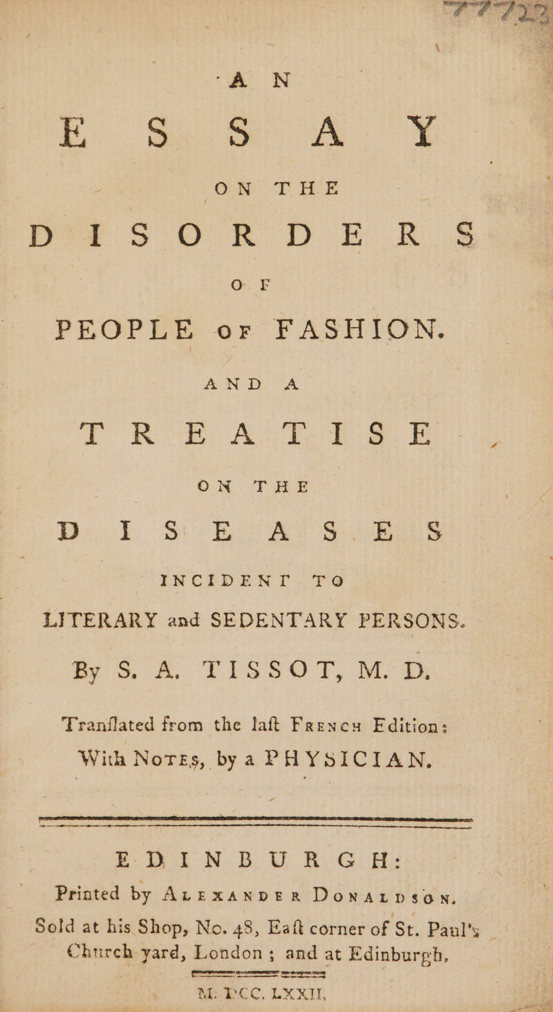 “A UN fo. Meee eee ON TBE Pre SoU R DE Ss OF PEOPLE or FASHION. AND A TORE ALY ae Be oon THE D.. 1. Si Es Ay ane INCIDENT .T9O LITERARY and SEDENTARY PERSONS. 3. 4. TISsOT, Moe Tranflated from the laft Frenecu Fdition: With Norges, bya PA YSICIAN., r oa ee es EDINBURGH: Printed by ALeExanver Donatpson. Sold at his Shop, No. 48, Eaft corner of St. Paul's _ Church yard, London; and at Edinburgh,