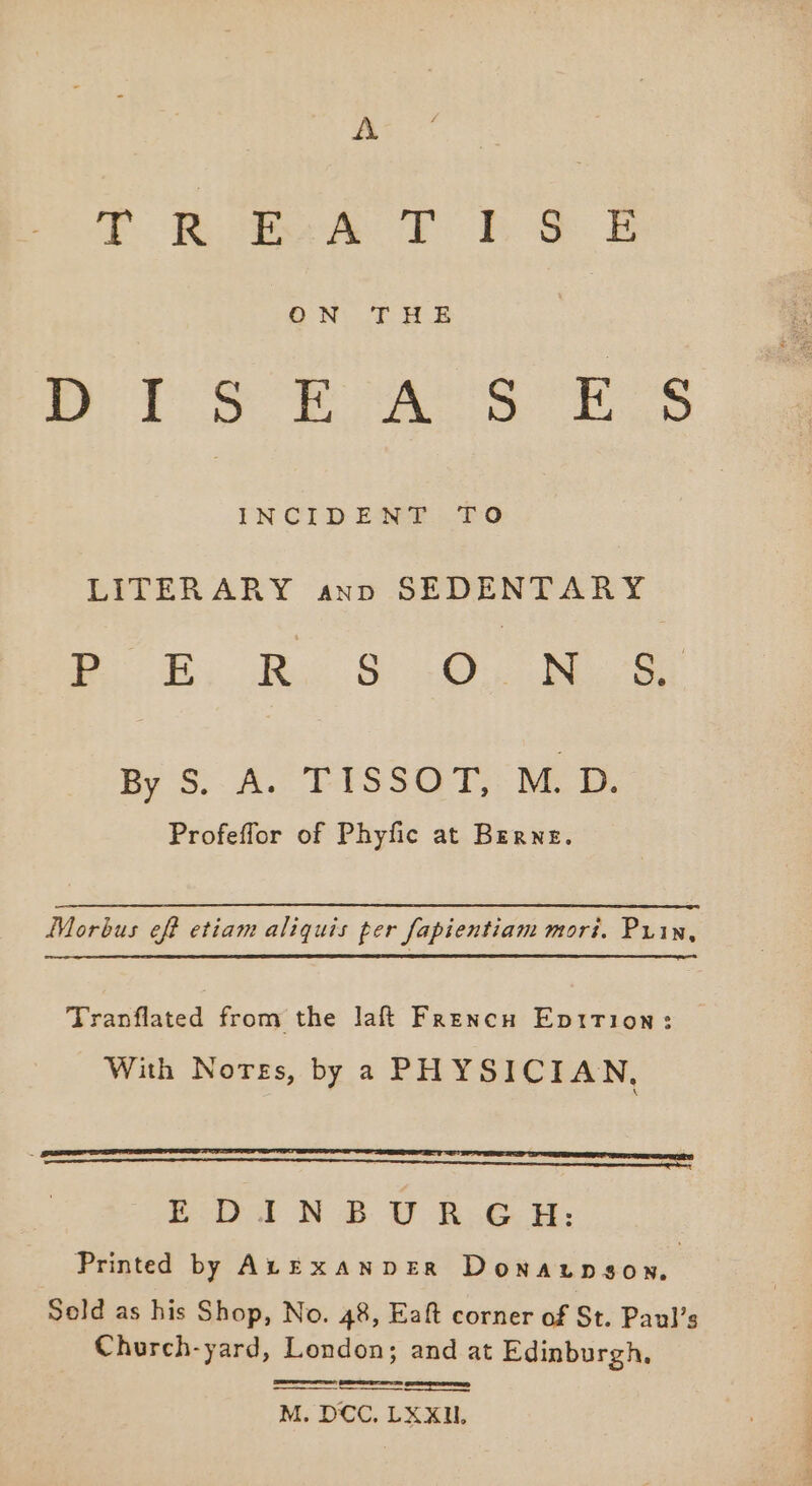 A Tt Bite Eo Re: B DiS RAY SES IN CID EDGE 2:0 LITERARY ann SEDENTARY Pe Re Bo ee ae By S$: A. TISSOT. MD. Profeflor of Phyfic at Berne. Morbus eff etiam aliquis per fapientiam mori. Prin, ee Tranflated from the laft Frencn Eptrion: With Nores, by a PHYSICIAN, SO sentient italiana taaaeteaecttetinealiasiathitemnemriinaath nip i ini LLL EE Te E-D I N BU R..G HH: Printed by ALExaNDER Donaunson. Sold as his Shop, No. 48, Eaft corner of St. Paul’s Church-yard, London; and at Edinburgh, see rao M. DCC, LX XU.
