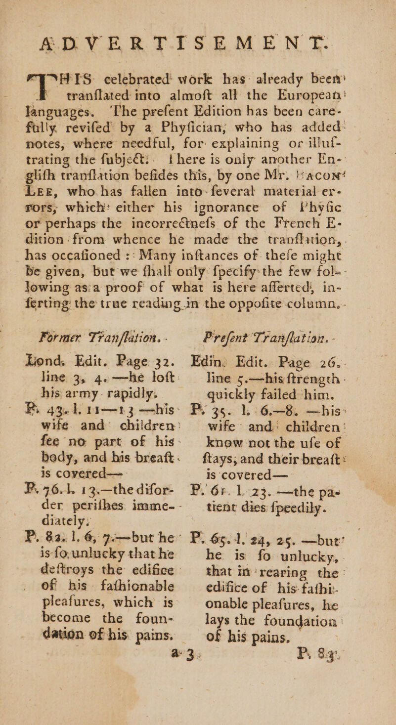 ADVERTISEMEN T. FUNHTS: celebrated work has: already beem tranflated into almoft all the European’ languages. ‘he prefent Edition has been care- fully. revifed by a Phyfician; who has added: notes, where needful, for explaining or illui- trating the fubject?. there is only another En- glith tranflation befides this, by one Mr. !s acon‘ Lee, who has faHen into-feverat material er- rors, which: either his ignorance of Whyfic or perhaps the incorrectnefs of the French E- dition from whence he made the tranflation,. has occafioned :: Many inftances of thefe might Be given, but we fhall only: fpecify-the few fol-- lowing as:a proof of what is here afferted) in- ferting the true reading im the oppofite columa,- Former Tran/flation. - Prefent Tranfla tion. - _his army. rapidly. R, 43.1 11—13 —his is covered—- P. 76.1. 13.—the difor- diately, P, 82.1.6, 7.—but he is {o,unlucky that he of his fathionable pleafures, which is become the foun- dation of his. pains. line 5.—hisftrength: | quickly failed him. wife and children: know not the ufe of ftays, and their breaft: Is covered— P. Gr. 1.23. —the pas tient dies {peedily. P. 65.1, 24, 25. —but’ he is fo unlucky, that im rearing the: edifice of his: fafhi- onable pleafures, he lays the foundation » of his pains.