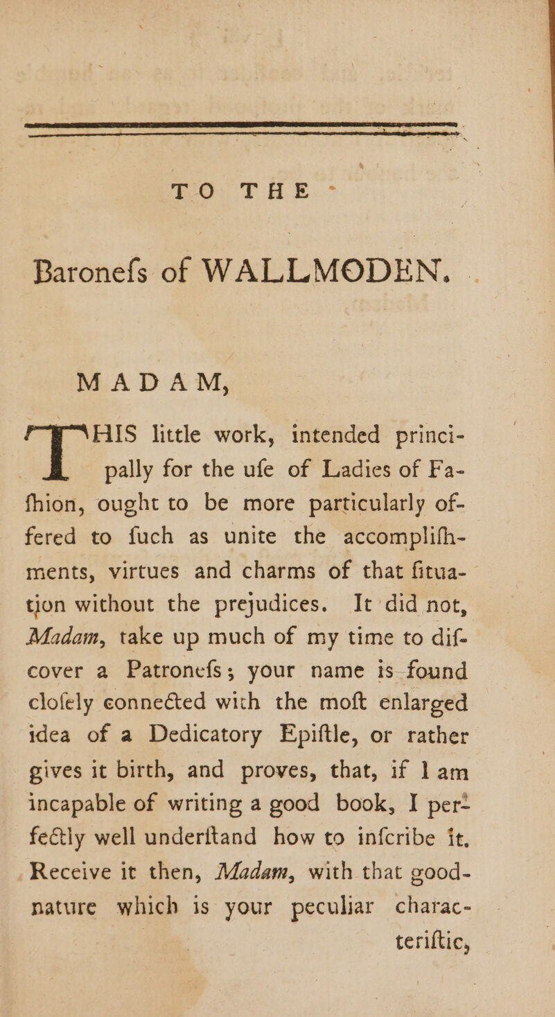 TO THE - Baronefs of WALLMODEN. . MADAM, PAHS little work, intended princi- | pally for the ufe of Ladies of Fa- fhion, ought to be more particularly of- fered to fuch as unite the accomplifh- ments, virtues and charms of that fitua- tion without the prejudices. It did not, Madam, take up much of my time to dif- cover a Patronefs; your name is found clofely conneéted with the moft enlarged idea of a Dedicatory Epiftle, or rather gives it birth, and proves, that, if lam incapable of writing a good book, I per- fectly well underitand how to infcribe it, Receive it then, Madam, with that good- nature which is your peculiar charac- teriftic,