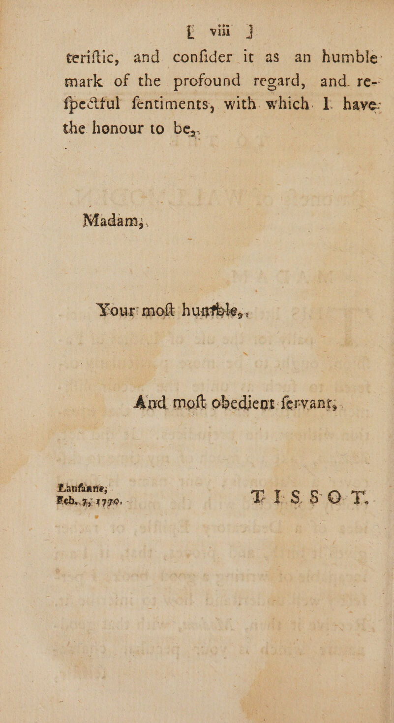 teriftic, and confider it as an humble: mark of the profound regard, and. re-: fpectful fentiments,. with. which ]. have: fe honour to be,, Madam. | ¥our mokt Cait. And moft obedient fervant;. Ranfanne; » : Feb..7;.1770. - TIESs OT,. =