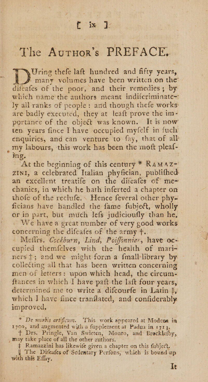 The Autruor’s PREF ACE, Uring thefe laft hundred and fifty years, / many volumes have been written on the’ difeafes of the poor, and their remedies; by which name the authors meant indiferiminate~ ly all ranks of people: and though thefe works: are badly executed, they at leaft prove the im- portance of the object was known. It is now ten. years fince I have occupied myfelf in fuch enquiries, and can venture to fay, that of alb _ my labours, this work has been the soft pleaf- ing. ‘At the beginning of this century * RaMAzZ= ZINI, a celebrated Italian phyfician, publifhed an excellent treatife on the difeafes of me= chanics, in which he hath inferted a chapter on thole of the reclufe.\ Hence feveral other phy- ficians have handled the fame fubjeA&amp;, wholly or in part, but much lefs judicioufly than he, We havea great number of very good works concerning the difeafes of the army f.. Mefirs, Cockburn, Lind, Poiffonnier, have oc- eupied themfelves with the health of mari- ners t; and we might form a fmall-library by | collecting all that has been written concerning men of letters: upon which head, the circum- ftances in which I have paft the laft four years, determined me to write a difcourfe in Latin |, which I have fince tranilated, and confiderably improved, * De morbis artificum. This work appeared at’ Modena in 1709, and augmented with a fupplement at Padua in 1713. t Drs. Pringle, Van Swieten, Monro, and Brecklefby, , may take place of all the other authors. ¢ Ramazzini has likewife given a chapter on this fubjeét. | The Difeafes of Sedentary Perfons, which $s bound up with this E flay. It