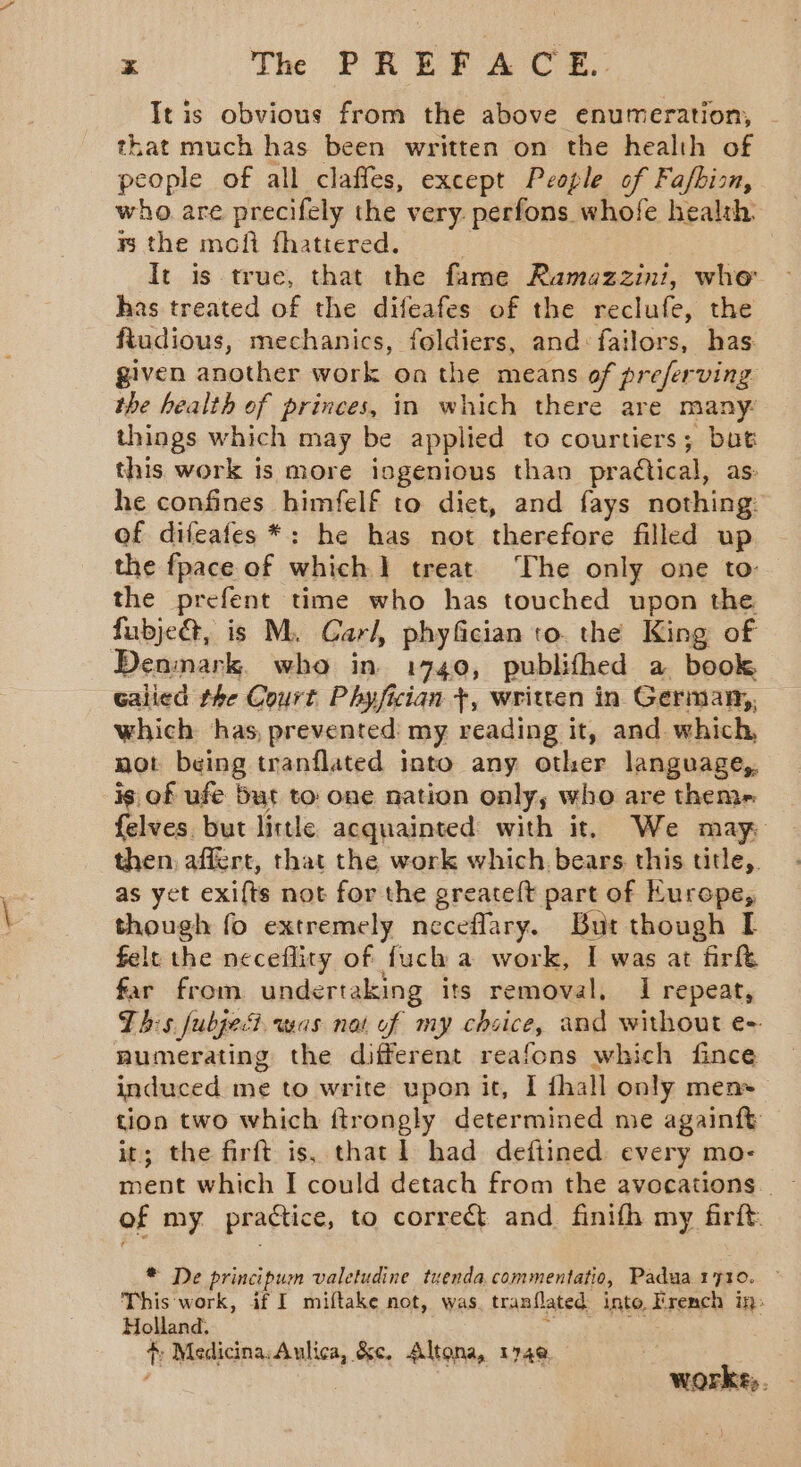 x The PREFACE. Tt is obvious from the above enumeration, that much has been written on the health of people of all claffes, except People of Fafbion, who are precifely the very. perfons whofe health mB the mofi fhattered. | It is true, that the fame Ramazzini, whe has treated of the difeafes of the reclufe, the fiudious, mechanics, foldiers, and: failors, has given another work on the means of preferving the health of princes, in which there are many: things which may be applied to courtiers; but this work is more isgenious than practical, as: he confines himfelf to diet, and fays nothing: of difeafes *: he has not therefore filled up the fpace of which 1 treat The only one to: the prefent time who has touched upon the fubje@, is M. Carl, phyfician to. the King of Denmark. who in 1740, publifhed a book Galied the Court Phyfiian +, written in Germany, which: has, prevented: my reading it, and which, not being tranflated into any other language, is of ufe but to one nation only, who are theme felves. but little acquainted with it. We may then, affert, that the work which. bears. this title,. as yet exifts not for the greateft part of Europe, though fo extremely neceflary. But though I felt the neceflity of fuch a work, I was at firft far from undertaking its removal, 1 repeat, This fubjecd was nat of my chsice, and without e- numerating the different reafons which fince induced me to write upon it, | fhall only men+— tion two which ftrongly determined me againft it; the firft is, that] had deftined every mo- of my practice, to correct and finifh my firft * De principum valetudine tuenda commentatio, Padua 1710. This work, if I miftake not, was. tranflated into French in: Holland. . ¢; Medicina: Aulica, &amp;e, Altona, 174@ worke;.
