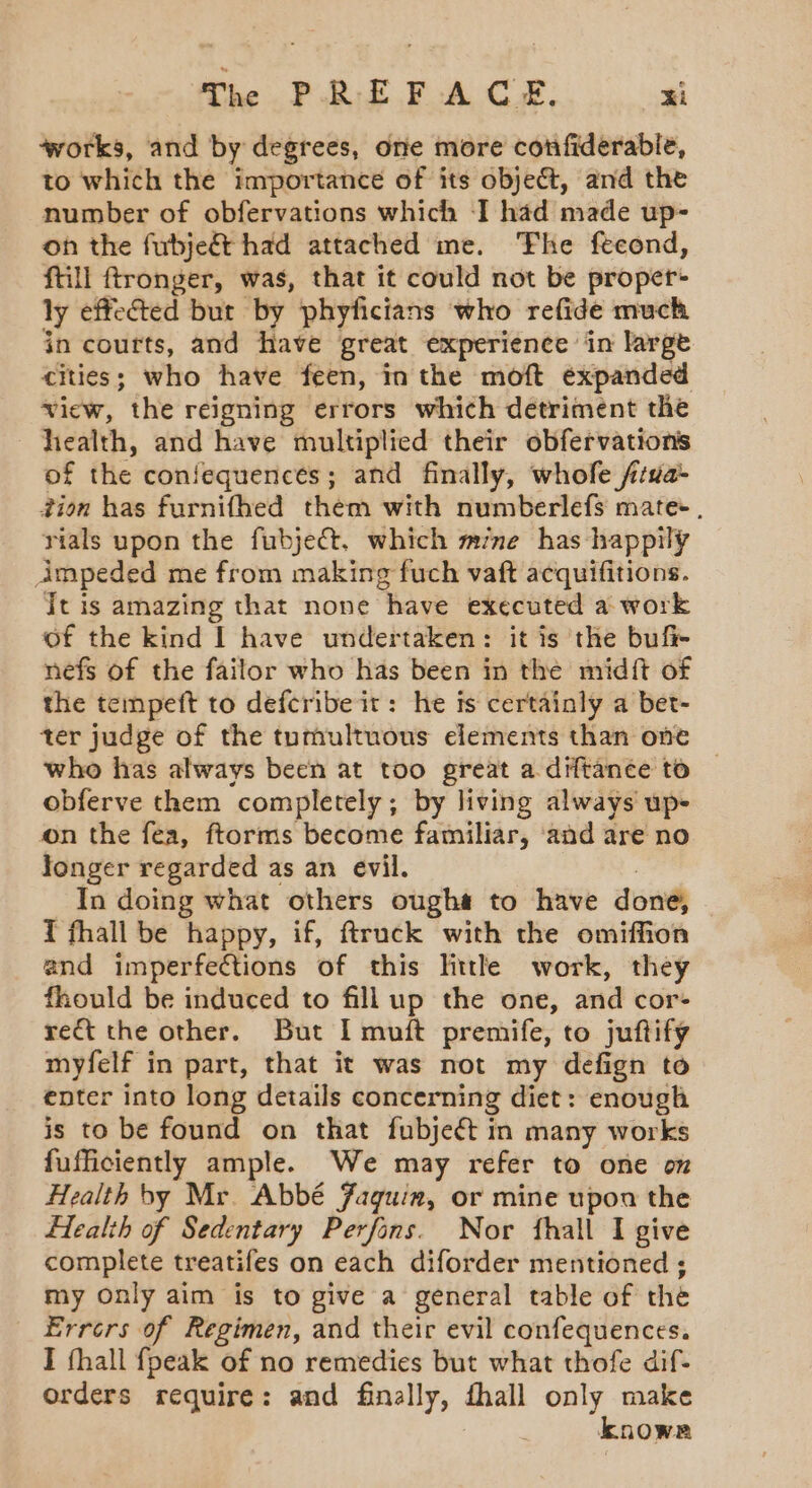 The PREFACE. “i ‘works, and by degrees, one more confiderabie, to which the importance of its object, and the number of obfervations which I had made up- on the fubjeée had attached me. The fecond, ftill ftronger, was, that it could not be proper ly effected but by phyficians who refide much in courts, and have great experience in large cities; who have feen, in the moft expanded view, the reigning errors which detriment the health, and have multiplied their obfervations of the confequences; and finally, whofe f‘da- tion has furnifhed them with numberlefs mate, rials upon the fubject, which mine has happily impeded me from making fuch vaft acquifitions. it is amazing that none have executed a work of the kind I have undertaken: it is the bufi- nefs of the failor who has been in the midft of the tempeft to defcribe it: he is certainly a bet- ter judge of the tumultuous elements than one who has always been at too great a diftance to © obferve them completely; by living always up- on the fea, ftorms become familiar, ‘and are no longer regarded as an evil. In doing what others ougha to have done, T fhall be happy, if, ftruck with the omiffon and imperfections of this littl work, they fhould be induced to fill up the one, and cor- ret the other. But I muit premife, to juftify myfelf in part, that it was not my defign to enter into long details concerning diet: enough is to be found on that fubjeét in many works fufficiently ample. We may refer to one on Health by Mr. Abbé Faquin, or mine upon the Health of Sedentary Perfans. Nor fhall I give complete treatifes on each diforder mentioned ; my only aim is to give a general table of the Errers of Regimen, and their evil confequences. I fhall fpeak of no remedies but what thofe dif- orders require: and finally, thal oa!) make known