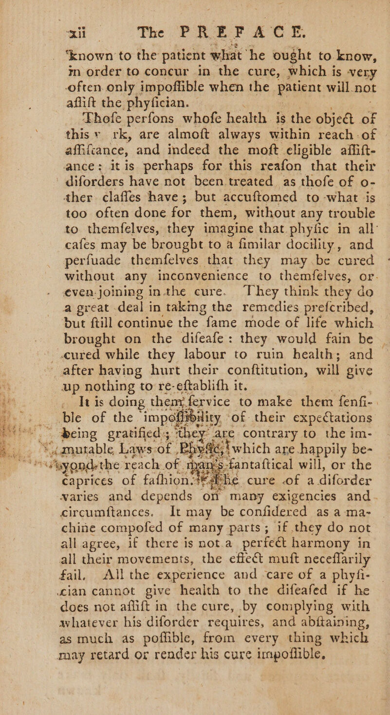 si The PREY ACH ‘known to the patient what he ought to know, m order to concur in the cure, which is very often. only impoflible when the patent will not aflift the phyfician. Thofe perfons whofe health is the object a this y rk, are almoft always within reach of affifcance, and indeed the moft eligible affift- ance: itis perhaps for this reafon that their ' diforders have not been treated as thofe of o- ther clafles have; but accuftomed to -what ‘is too often done for them, without any trouble to themfelves, they imagine that phytic in all: cafes may be brougbt to a fimilar docility, and perfuade themfelves that they may be cured without any inconvenience to themfelves, or. even-joining inthe cure. They think they do a great deal in taking the remedies prefcribed, but ftill continue the fame mode of life which brought on the difeafe: they would fain be cured while they labour to ruin health; and after having hurt their conftitution, will give i up nothing to re-eftablith it. ie __ Itis doing then. fervice to make them fenfi-. _ble of the impé Aibilicy ‘of their expectations oo” being gratified: sae are contrary to the im- L.. *dgurable Laws-of Bhya jiwhich are happily be- eyondethe reach of. ie -fantaftical will, or the caprices of fafhion ©, he cure of a diforder waries and depends on many exigencies and- : circumftances. It may be confidered as a ma- chine compofed of many parts; if they do not all agree, if there is not.a perfect harmony in all their movements, the effect muft neceffarily fail. All the experience and care of a phyfi- cian cannot give health to the difeafed if he does not aflift in the cure, by complying with whatever his diforder requires, and ap Haining. as much as poflible, from every thing which may retard or render his cure impofiible, By