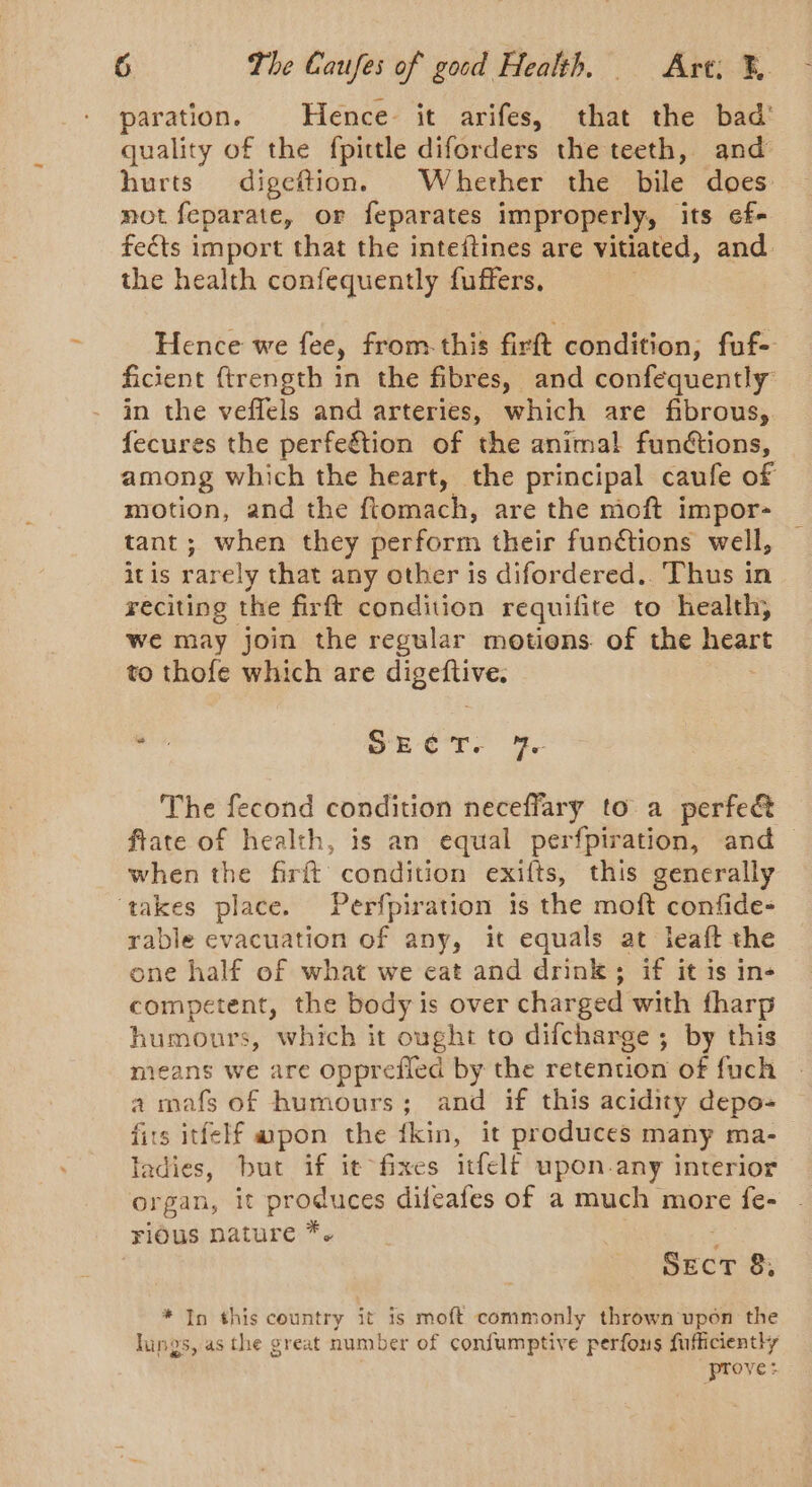 paration. | Hence- it arifes, that the bad’ quality of the fpittle diforders the teeth, and hurts digeftion. Wherher the bile does not feparate, or feparates improperly, its ef- fects import that the inteftines are vitiated, and. the health confequently fuffers, Hence we fee, from-this firft condition, fuf- ficient {trength in the fibres, and confequently in the veffels and arteries, which are fibrous, fecures the perfeétion of the animal functions, among which the heart, the principal caufe of motion, and the ftomach, are the moft impor- tant; when they perform their functions well, it is rarely that any other is difordered.. Thus in reciting the firft condition requifite to health, we may join the regular motions. of the heart to thofe which are ih: is SE eT? e The fecond condition neceffary to a perfe&amp; ftate of health, is an equal perfpiration, and when the firft condition exifts, this generally ‘takes place. Perfpiration is the moft confide- rable evacuation of any, it equals at leaft the one half of what we cat and drink; if it is in- competent, the body is over charged with fharp humours, which it ought to difcharge ; by this mieans we are opprefied by the retention of fuch a mafs of humours; and if this acidity depo- fits itfelf wpon the fkin, it produces many ma- ladies, but if it fixes itfelf upon.any interior organ, it produces difeafes of a much more fe- rious nature *. SECT 8, * In this country it is moft commonly thrown upon the lings, as the great number of confumptive perfons fufficiently prove: