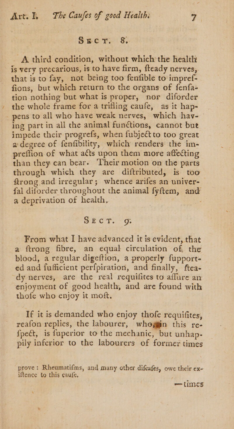 Ser, §,. _ A third condition, without which the health is very precarious, is to have firm, fteady nerves, that is to fay, not being too fenfible to: impref- fions, but which return to the organs of fenfa= tion nothing but what is proper, nor diforder the whole frame for a trifling caufe, as it hap- - pens to all who have weak nerves, which hav- ing part in all the animal functions, cannot bue impede their progrefs, when fubject to too great a'degree of fenfibility, which renders the im- preffion of what acts upon them more affecting than they can bear. ‘Their motion on the parts through which they are diftributed, is too ftrong and irregular; whence arifes an univer- fal diforder throughout the animal fyftem, and a deprivation of health. | SECT. -'g. From what I have advanced it is evident, that a ftrong fibre, an equal circulation of, the blood, a regular digeftion, a properly fupport= ed and fufficient perfpiration, and finally, ftea- dy nerves, are the real requifites to aflure an enjoyment of good health, and are found with thofe who enjoy it moft. If it is demanded who enjoy thofe requifites, reafon replies, the labourer, whoggin this re- fpect, is fuperior to the mechanic, but unhap- pily inferior to the labourers of former times prove: Rheumatifms, and many other difeafes, owe their ex- iftence to this caufe. == times