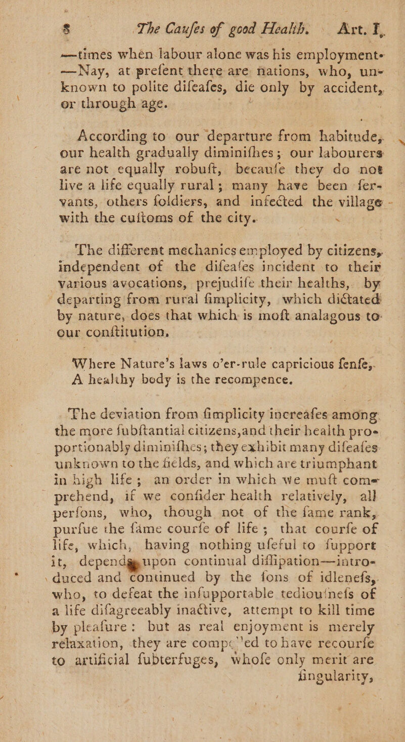 —times when labour alone was his employment- —Nay, at prefent there are nations, who, un+ known to polite difeafes, dic only by accident,. or through age. rant | our health gradually diminifhes; our labourers are not equally robuft, becaufe they do not live a life equally rural; many have been fer- yants, others foldiers, and infected the village with the cuitoms of the city. “ The different mechanics employed by citizens, independent of the difeafes incident to their “ by nature, does that which is moft analagous to- our conititution, Where Nature’s laws o’er-rule capricious fenfe,. A healthy bedy is the recompence. ‘The deviation from fimplicity increafes among. the more fub{tantial citizens,and their health pros portionably diminifhes; they exhibit many difeafes. unknown tothe fields, and which are triumphant in high life; an order in which we muft com= perfons, who, though not of the fame rank,. purfue the fame courfe of life; that courfe of life, which, having nothing ufeful to fuppore if, dependg, upon continual diflipation—intro- who, to defeat the infupportable tediou‘nefs of a life difagreeably inactive, attempt to kill time by pleafure: but as real enjoyment is merely rélaxation, they are comp«’'ed to have recourfe to artificial fubterfuges, whofe only merit are fingularity,