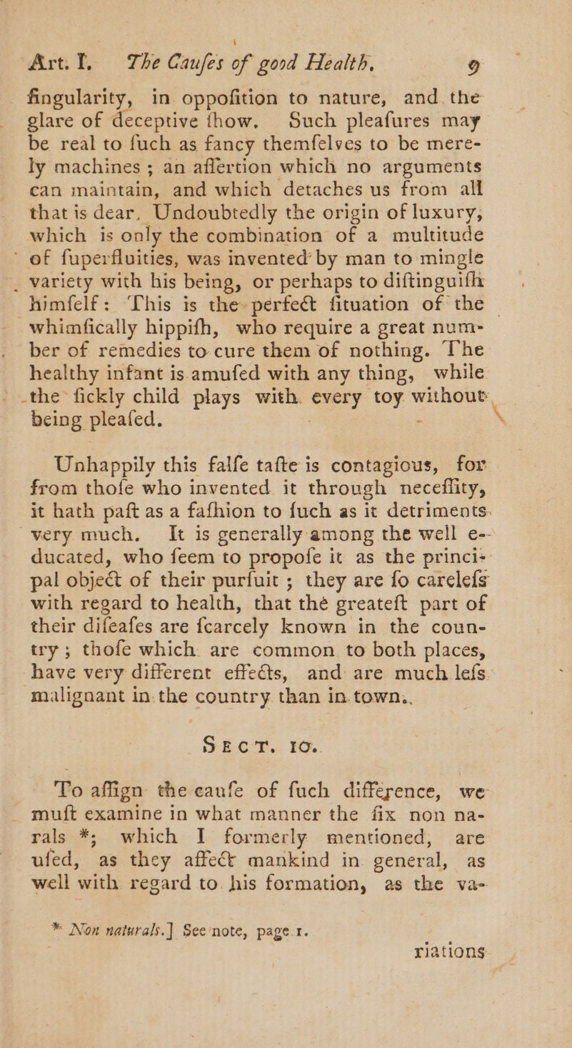 prnbeen in oppofition to nature, and. the glare of deceptive fhow. Such pleafures may be real to fuch as fancy themfelves to be mere- ly machines ; an aflertion which no arguments can mriaivtae and which detaches us from all that is dear. Undoubtedly the origin of luxury, which is only the combination of a multitude of fuperfluities, was invented’ by man to mingle . variety with his being, or perhaps to diftinguifh himfelf: ‘Lhis is the perfect fituation of the — ~whimfically hippifh, who require a great num- ber of remedies to cure them of nothing. The healthy infant is amufed with any thing, while _ the fickly child plays with. pees ie without: being pleafed. Unhappily this falfe tafte is contagious, for from thofe who invented it through neceflity, it hath paft as a fafhion to fuch as it detriments. very much. It is generally among the well e-- ducated, who feem to propofe it as the princi: pal object of their purfuit ; they are fo carelefs with regard to health, that the greateft part of their difeafes are {carcely known in the coun- try; thofe which are common to both places, have very different effects, and are much lefs malignant in. the country than in. town,, SECT. EO. To affign the eaunfe of fuch difference, we muft examine in what manner the fix non na- rals *; which I formerly mentioned, are ufed, as they affect mankind in. general, as well with regard to. his formation, as the va- * Non naturals.) See'note, page.r. riations