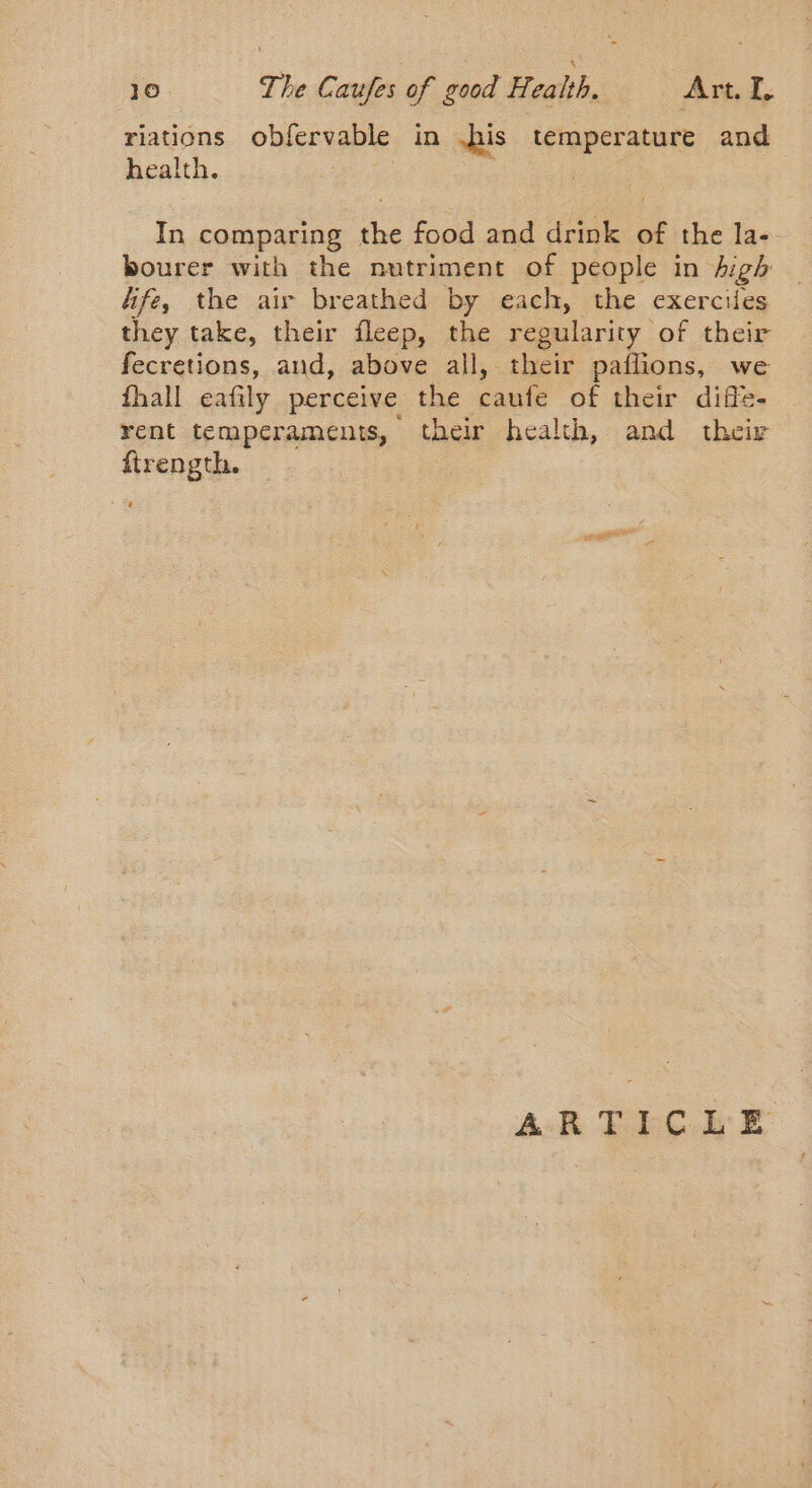 riations obfervable in his Lerapet abate and health. | In comparing the food and drink of the la- bourer with the nutriment of people in high Afe, the air breathed by each, the exerciles they take, their fleep, the regularity of their fecretions, and, above all, their paflions, we fhall eafily perceive the caufe of their diffe- rent temperaments, their health, and their ftrength.