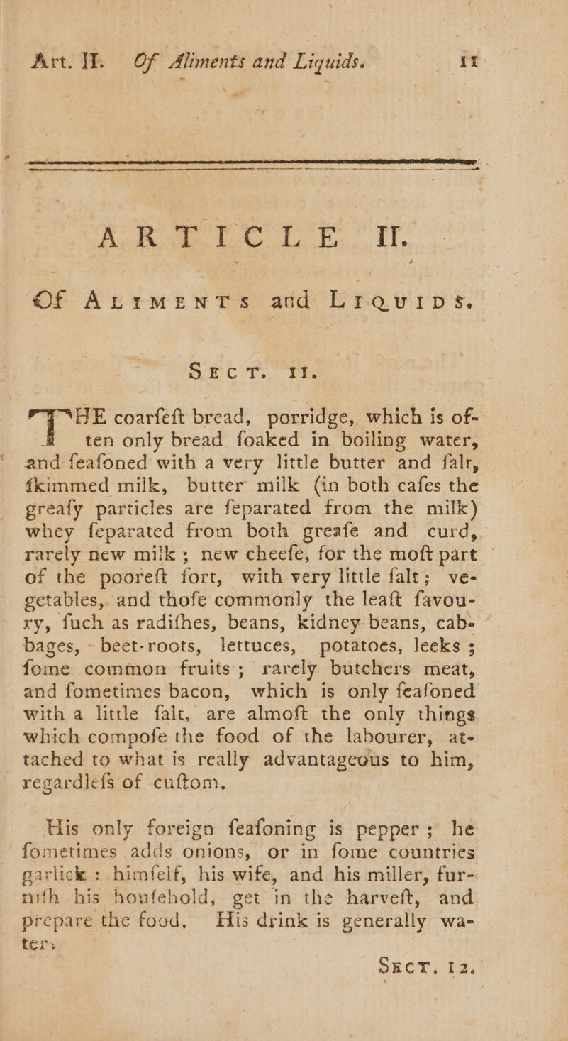- PAS ay oe eR Ae Of Ke iune ee and Pee ure. Src. ria . HE coarfeft bread, porridge, which is of- ten only bread foaked in boiling water, and feafoned with a very little butter and falr, fkimmed milk, butter milk (in both cafes the greafy particles are feparated from the milk) whey feparated from both greafe and curd, rarely new milk; new cheefe, for the moft part ~ of the pooreft fort, with very little falt; ve- getables, and thofe commonly the leaft favou- ry, fuch as radifhes, beans, kidney- beans, cab&gt; © bages, - beet-roots, lettuces, potatoes, leeks ; fome common fruits; rarely butchers meat, and fometimes bacon, which is only feafoned with a little falc, are almoft the only things which compofe the food of the labourer, at- tached to what is really advantageous to him, regardlefs of cuftom. His only foreign feafoning is pepper; he fometimes adds onions, or in fome countries parlick: himfelf, his wife, and his miller, fur- nifh his houfehold, get in the harveft, and, prepare the food, His drink is generally wa- ter: ; SECT, 12.