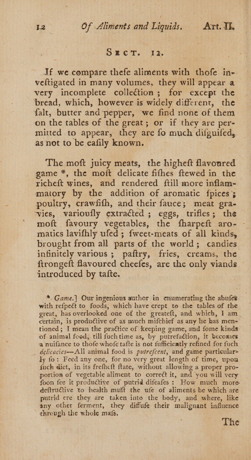 \ OMEN. 12. If we compare thefe aliments with thofe in- veftigated in many volumes, they will appear a very incomplete collection; for except the bread, which, however is widely different, the falt, butter and ‘pepper, ‘we find none of ‘them on the tables of the great; or if they are per- mitted to appear, they are fo much difguifed, as not to be eafily known. The moft juicy meats, the higheft flavoured game *, the moft delicate fifhes ftewed in the matory by the addition of aromatic {pices ; poultry, crawfifh, and their fauce; meat gra- ‘vies, varioufly extracted ; eggs, trifles; the moft favoury vegetables, the fharpeft aro- matics lavifhly ufed ; fweet-meats of all kinds, brought from all parts of the world; candies infinitely various ; paftry, fries, creams, the ftrongeft flavoured cheefes, are the only viands introduced by tafte. *. Game. Our i ingenious author in enumerating the abufes with refpeét to foods, which have crept te the tables of the great, has overlooked one of the greateft, and which, I am certain, is produdtive of as much mifthief as any he has men- tioned; I mean the practice of keeping game, and fome kinds of animal food, till fuch time as, by putrefaétion, it becomes ‘a nuifance to thofe whofe tafte is not fufficiently refined for fuch delicacies—All animal food is putrefcent, and game particular~ dy fo: Feed any one, for no very great length of time, upoa fuch dict, in its frefhett ftate, without allowing a proper pro- portion of vegetable aliment to correét it, and you will very foon fee it produétive of putrid difeafes : How much more deftructive to health muft the ufe of aliments be which are putrid ere they are taken into the body, and where, like any other ferment, they diffufe their malignant influence dhrenge the whole maf. The ‘