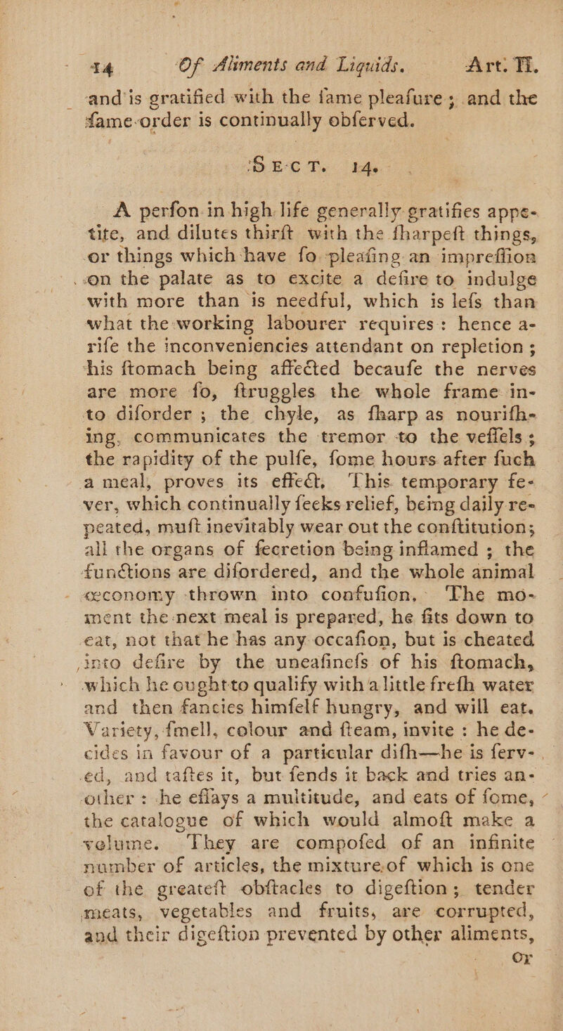and is gratified with the fame pleafure; and the fame-order is continually obferved. SECT. bt. A perfon in high life generally gratifies appe- tite, and dilutes thirft with the fharpeft things, or things which have fo. pleafing an impreffioa ..on the palate as to excite a defire to indulge with more than is needful, which is lefs than what the working labourer requires: hence a- rife the inconveniencies attendant on repletion ; his ftomach being affected becaufe the nerves are more fo, ftruggles the whole frame in- to diforder ; the chyle, as fharp as nourifh- ing, communicates the tremor to the veflels ; the rapidity of the pulfe, fome hours after fuch a meal, proves its effect, ‘This temporary fe- ver, which continually feeks relief, beimg daily re- peated, muft inevitably wear out the conftitution; all the organs of fecretion being inflamed ; the funétions are difordered, and the whole animal «economy thrown into confufion, The mo- ment the next meal is prepared, he fits down to eat, not that he has any occafion, but is cheated into defire by the uneafinefs of his ftomach, which he oughtto qualify with a little frefh water and then fancies himfelf hungry, and will eat. Variety, {mell, colour and fteam, invite : he de- ed, and taftes it, but fends it back and tries an- other : she eflays a multitude, and eats of fome, the catalogue of which would almoft make a velume. They are compofed of an infinite number of articles, the mixture.of which is one of the greateft obftacles to digeftion; tender meats, vegetables and fruits, are corrupted, and their digeftion prevented by other aliments, : Or ‘\