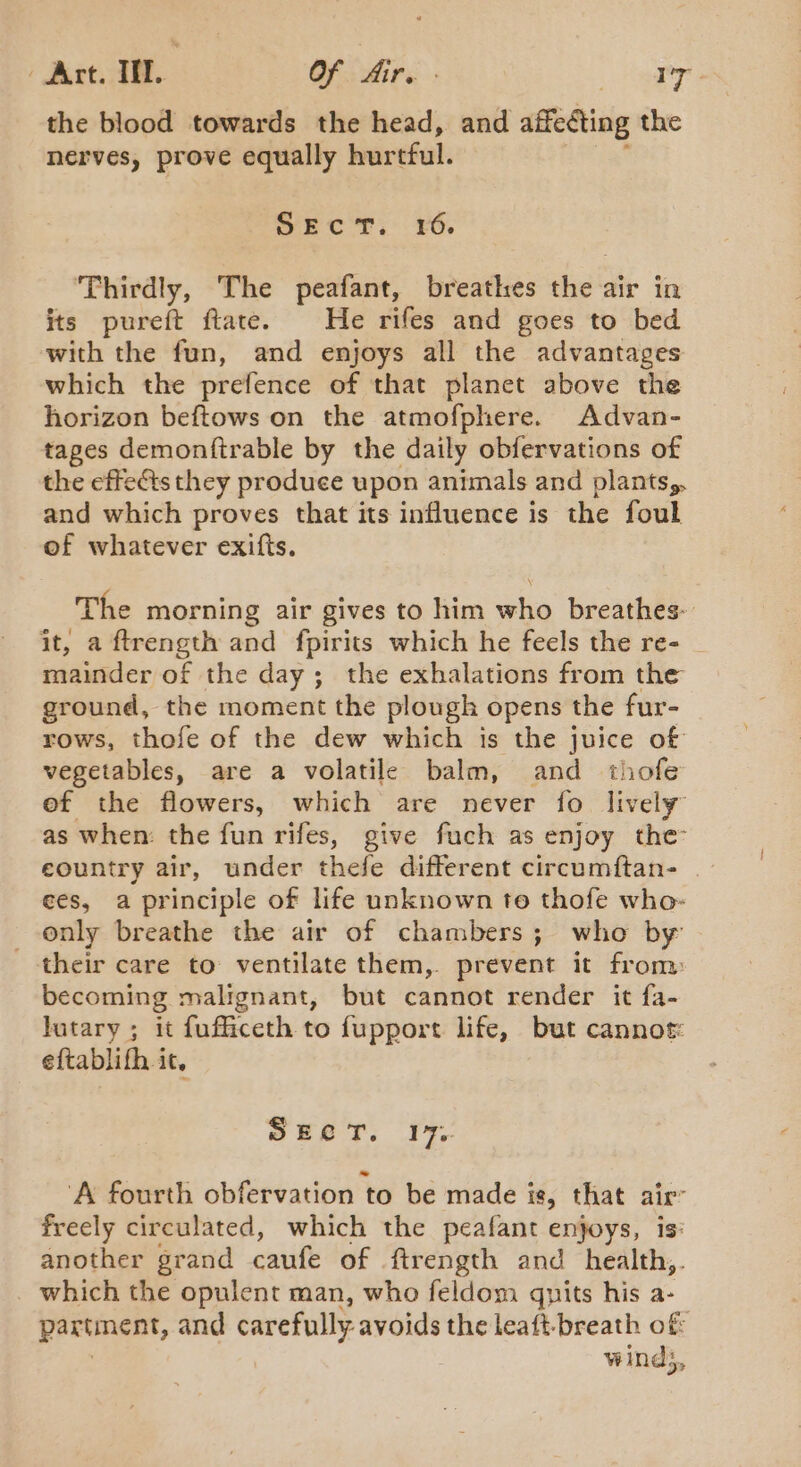 the blood towards the head, and affecting the nerves, prove equally hurtful. SEcT. ¥6. Thirdly, The peafant, breathes sis! air in its pureft ftate. He rifes and goes to bed with the fun, and enjoys all the advantages which the prefence of that planet above the horizon beftows on the atmofphere. Advan- tapes demontirable by the daily obfervations of the effects they produce upon antmals and plants,, and which proves that its influence is the foul of whatever exifts. The morning air gives to him who breathes- it, a ftrength and {pirits which he feels the re- mainder of the day; the exhalations from the ground, the moment the plough opens the fur- rows, thofe of the dew which is the juice of vegetables, are a volatile balm, and thofe ef the flowers, which are never fo lively as when: the fun rifes, give fuch as enjoy the eountry air, under thefe different circumftan- ees, a principle of life unknown te thofe who- only breathe the air of chambers; who by their care to ventilate them, prevent it from becoming malignant, but cannot render it fa- lutary ; it fufficeth to fupport life, but cannot eftablifh it, ewes; 1%, ‘A fourth obfervation to be made is, that air freely circulated, which the peafant enjoys, is: another grand caufe of ftrength and health,. which the opulent man, who feldom qnits his a- partment, and carefully avoids the leaft-breath of winds,