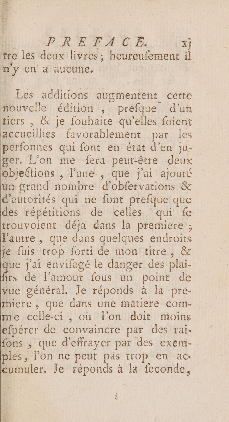 PREFACE xj tre les deux livres; heureufement il my en a aucune. | Les additions augmentent cette nouvelle édition , prefque d'un tiers , &amp; je fouhaite qu'elles foient accueillies favorablement par les perfonnes qui font en état d'en ju- rer. L’on me fera peut-être deux objeCtions , l’une , que j'ai ajouté un grand nombre d'obfervations &amp; d'autorités qui ne font prefque que des répétitions de celles qui fe trouvoient déjà dans la premiere ; l'autre, que dans quelques endroits je fuis trop forti de mon titre , &amp; que j'ai envifagé le danger des plai- firs de l'amour fous un point de vue général Je réponds à la pre- miere, que dans une matiere com- me celle-ci , où l’on doit moins efpérer de convaincre par des rai- fons , que d'effrayer par des exem- ples, l'on ne peut pas trop en ac- cumuler. Je réponds à la feconde,