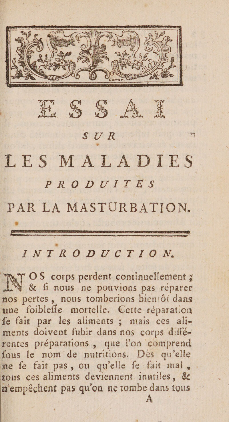 ES / SUR E ju AND. LES MALADIES INTRODUCTIO N. TW OS corps perdent continuellement 5 &amp; fi nous ne pouvions pas réparer nos pertes , nous tomberions bien:ôt dans une foibleffe mortelle. Cette réparation fe fait par les aliments ; mais ces ali- ments doivent fubir dans nos corps d:ffé- rentes préparations , que l’on comprend fous le nom de nutritions. Dès qu'elle ne fe fait pas, ou qu'elle fe fait mal, tous ces aliments deviennent inutiles, &amp; n'empéchent pas qu'on ne tombe dans tous | DUM. Li