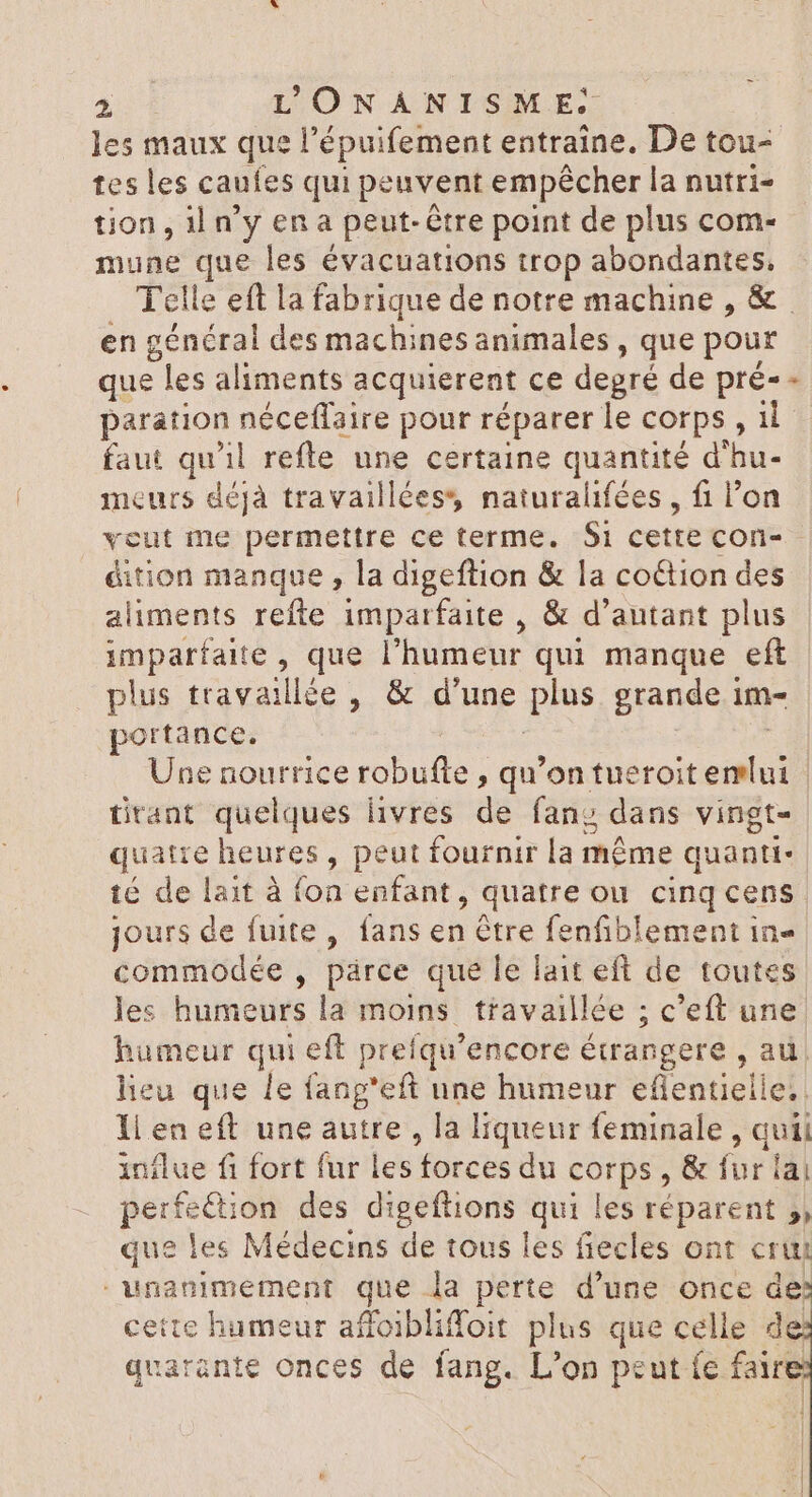 les maux que l'épuifement entraîne. De tou- tes les caufes qui peuvent empêcher la nutri- tion, il n'y en a peut-être point de plus com- mune x les évacuations trop abondantes, Telle eft la fabrique de notre machine , &amp; en général des machines animales , que pour que les aliments acquierent ce degré de pré- paration néceflaire pour réparer le corps, il faut qu'il refte une certaine quantité d'hu- meurs déjà travailléess naturalifées , fi l'on veut me permettre ce terme. Si cette con- - éition manque , la digeftion &amp; la co&amp;tion des aliments refte imparfaite , &amp; d'autant plus imparfaite , que l'humeur qui manque eft plus travaillée , &amp; d'une plus grande im- portance. | Une nourrice robulle ; qu'on feres. | tirant quelques livres de fan; dans vingt- quatre heures, peut fournir la méme quanti- té de lait à fon enfant, quatre ou cinq cens jours de fuite, fans en être fenfiblement in- commodée , párce que le lait eft de toutes les humeurs la moins travaillée ; c'eft une humeur qui eft prefqu'encore étrangere , au. lieu que le fang'eft une humeur eflentielle.. 1i en eft une autre , la liqueur feminale , quii influe fi fort fur les forces du qd &amp; fur lai perfection des digeftions qui les réparent 5, que les Médecins de tous les fiecles ont cru unanimement que la perte d'une once de cette humeur affoibliffoit plus que celle de quarante onces de fang. L'on peut (c faire