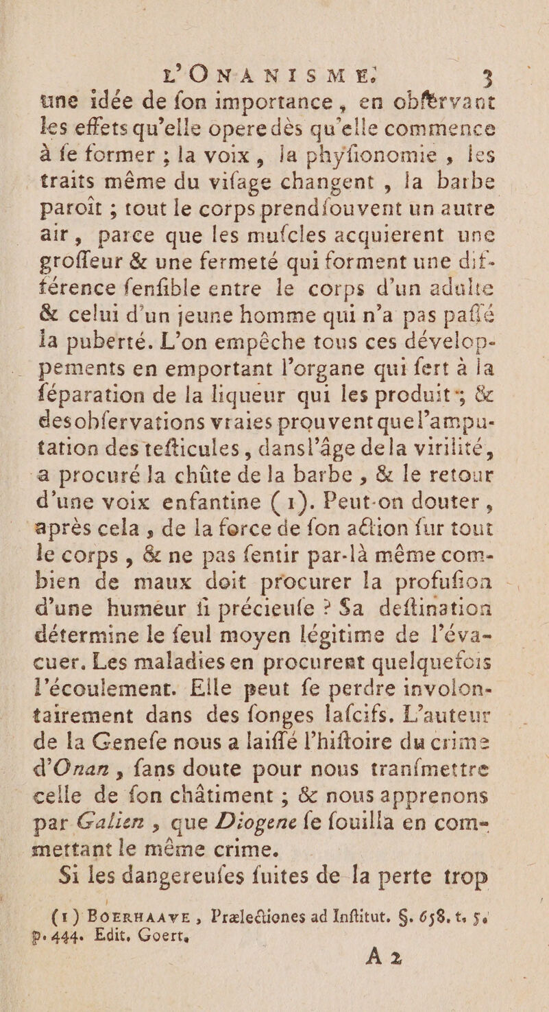 une idée de fon importance, en obférvant les effets qu'elle operedés qu'elle commence à fe former ; la voix , la phyfionomie , les traits méme du vifage changent , la barbe paroit ; tout le corps prendíouvent un autre air, parce que les mufcles acquierent une groffeur &amp; une fermeté qui forment une dit- férence fenfible entre le corps d'un adulte &amp; celui d'un jeune homme qui n'a pas pafié la puberté. L'on empêche tous ces dévelop- pements en emportant l'organe qui fert à la féparation de la liqueur qui les produit &amp; desobfervations vraies prouventquel'ampu- tation des tefticules , dansl'áge dela virilité, a procuré la chüte dela barbe , &amp; le retour d'une voix enfantine ( 1). Peut-on douter, après cela , de la force de fon aétion fur tout le corps , &amp; ne pas fentir par-là même com- bien de maux doit procurer la profufion .. d'une humeur ti précieufe ? Sa deftination détermine le feul moyen légitime de l'éva- cuer. Les maladies en procurent quelquefois l'écoulement. Elle peut fe perdre involon- tairement dans des fonges lafcifs, L'auteur de la Genefe nous a laiffé l'hiftoire du crime d'Oran , fans doute pour nous tranfmettre celle de fon chátiment ; &amp; nous apprenons par Galien , que Diogene fe fouilla en com- mettant le méme crime. Si les dangereufes fuites de la perte trop (1) BOERHAAVE > Prale&amp;ienes ad Infütut. S. 658. t 5, p.444. Edit, Goert.