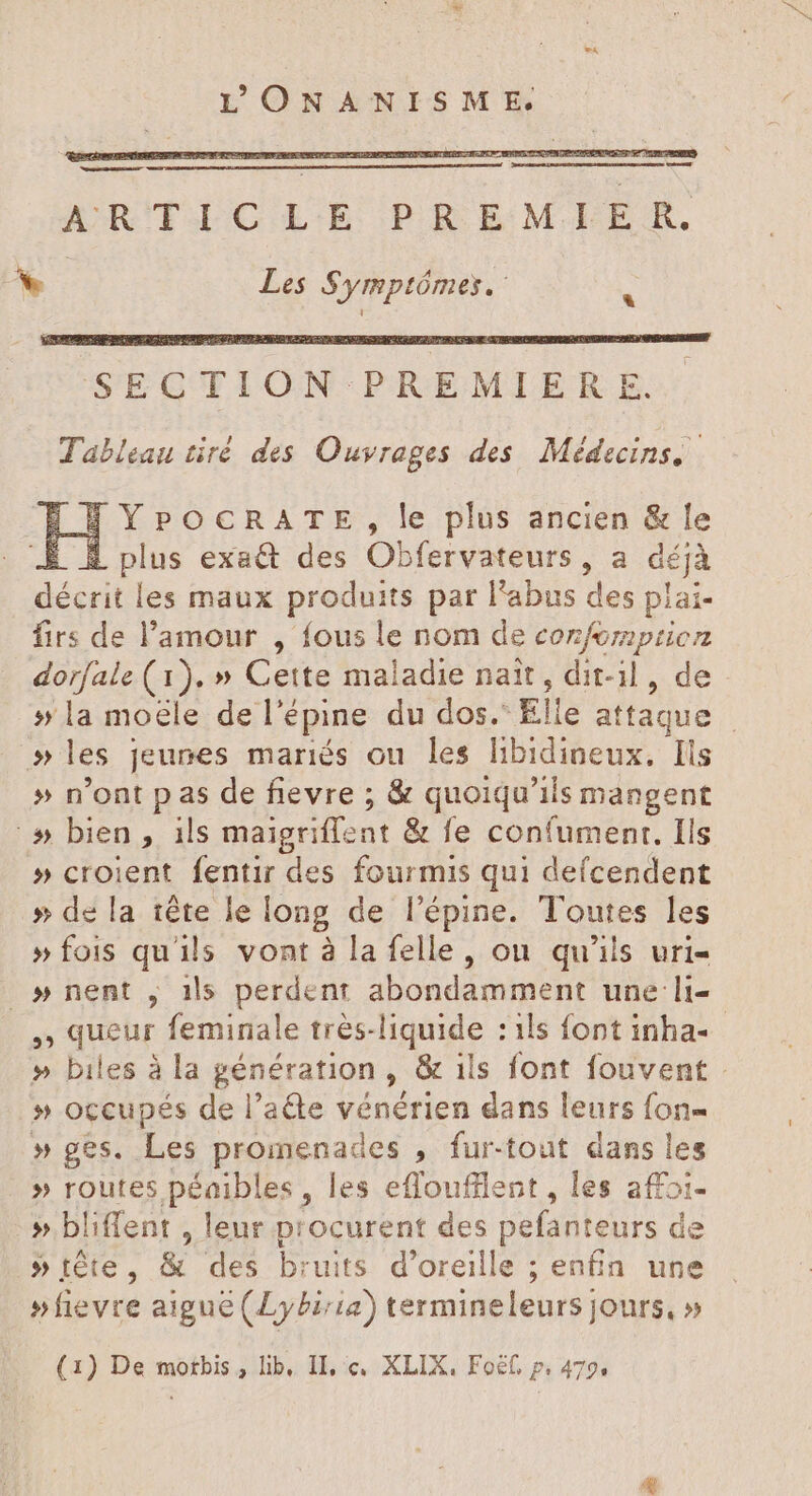 ARITLCLE PREMIER. +. Les Symptômes. : YPOCRATE, le plus ancien &amp; le E À plus exa&amp; des Obfervateurs, a déjà dei les maux produits par l'abus des plai- firs de l'amour , fous le nom de conforprioz dorfale (1). » Cette maladie nait , dit-il , de » la moele de l’é épine du dos.” EI e attaque | »les jeunes mariés ou les Jibidineux: Ils » n'ont p as de fievre ; &amp; quoiqu'ils mangent ^» bien, ils maigriffent &amp; fe confument, Ils » croient fentir des fourmis qui defcendent » de la téte le long de l'épine. Toutes les » fois qu'ils vont à la felle, on qu'ils uri- » nent , 1ls perdent abondamment une li- , queur feminale très-liquide : ils font inha- » biles à la génération, &amp; ils font fouvent » occupés de l'ade vénérien dans leurs fon- » ges. Les promenades , fur-tout dans les » routes péaibles , les effoufllent, les affoi- » bliffent , leur p: ocurent des pefanteurs de »téte, &amp; des bruits. d'oreille ; ; enfin une »fievre aigue (Ly£i/ia) termineleurs jours, »