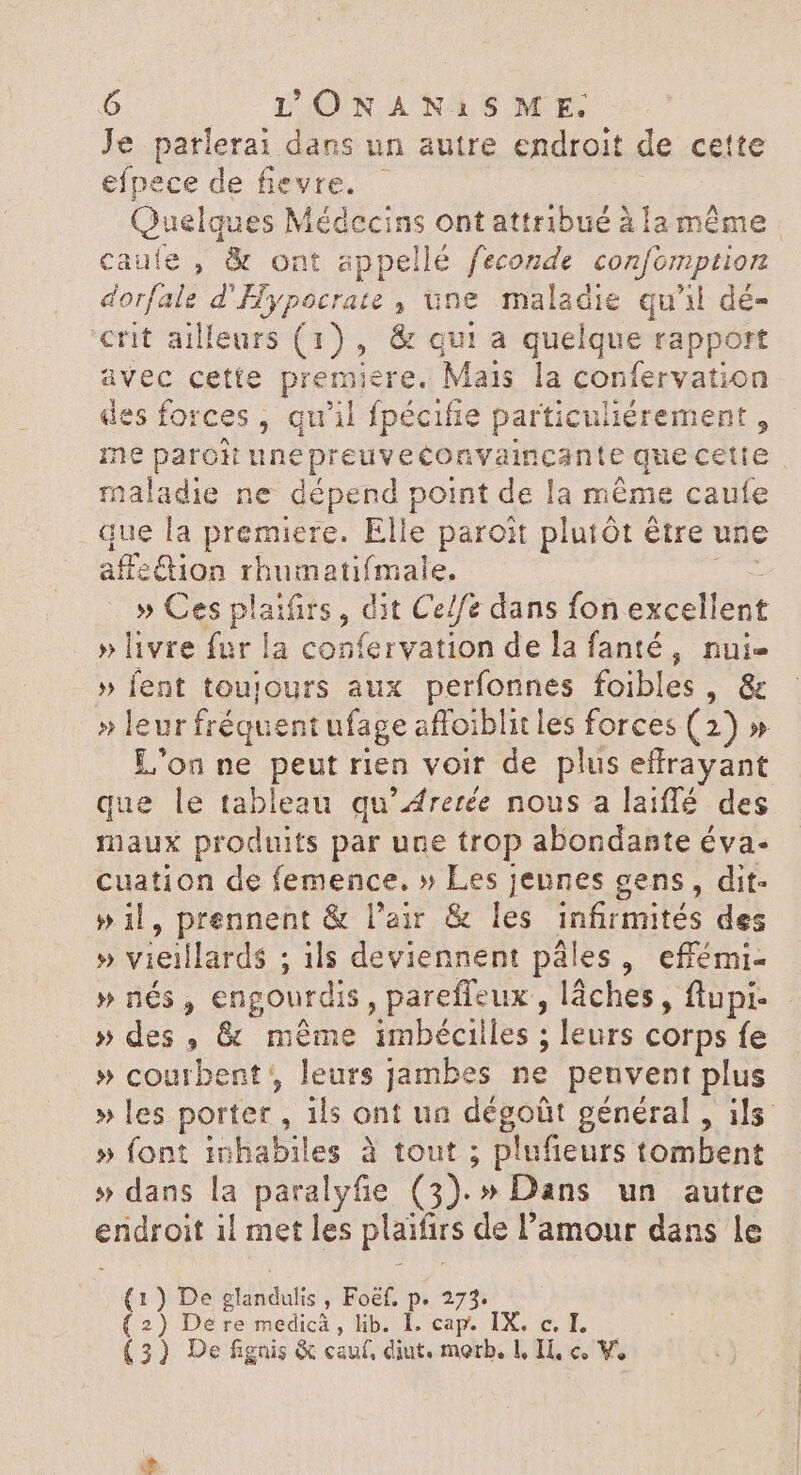 Je parlerai dans un autre endroit de cette efpece de fievre. Quelques Médecins ont attribué à la même. caule , & ont appellé feconde confomption dorfale d'Hypocrate , une maladie qu'il dé- «rit ailleurs (1), & qui a quelque rapport avec cette premiere. Mais la confervation des forces , qu'il fpécifie particuliérement , me paroit unepreuveconvaincante que cette maladie ne dépend point de la même caufe que la premiere. Elle paroit plutót étre une affzGion rhumatifmale. » Ces plaifirs , dit Ce/fe dans fon excellent »livre fur la con ye rvatión delafanté, nui- » fent toujours aux perfonnes foibles , & » leur fréquent ufage affoiblit les forces (2) » L'on ne peut rien voir de plus T RIT que le tableau qu’Arerée nous a laiffé des maux produits par une trop abondante éva- cuation de femence. » Les jeunes gens, dit- » il, prennent & l'air & les infirmités des » vieillards ; ils deviennent ples , efiémi- » nés, engourdis , parefieux , lâches, ftupi- » des , & même imbéciiles ; leurs corps fe » courbent , leurs jambes ne penvent plus » les porter, ils ont un dégoût général , ils » font inbabiles à tout ; plufieurs tombent » dans la paralyfie (3). » Dans un autre e ii met les plaifirs de l'amour dans le ) De glandulis , Foef. p. 273. ) De re medicà , lib. I. cap. IX. c. I. (a (2 (3) De fignis & cauf, diut. morb. L IL, c, V.