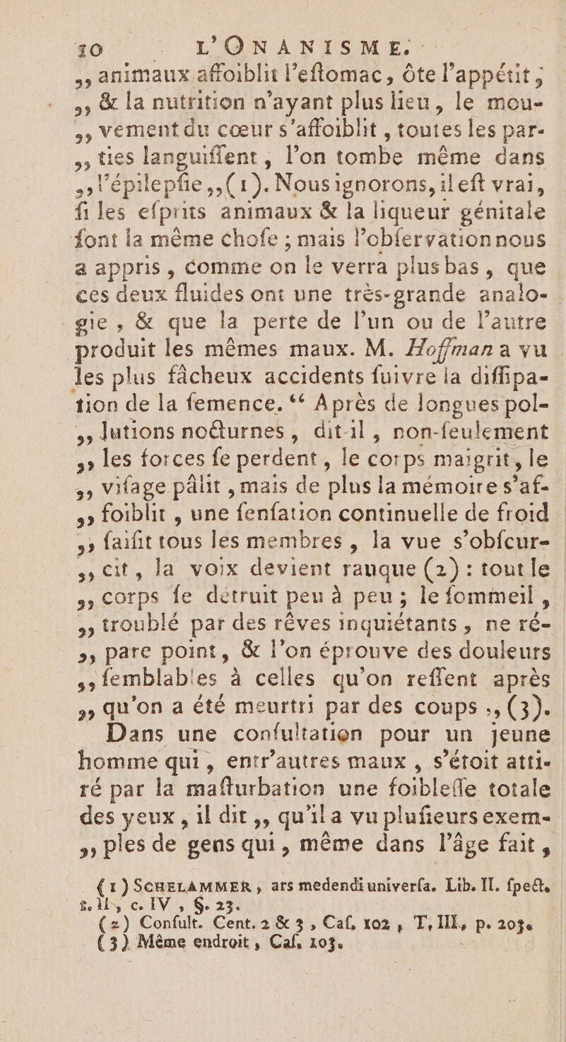 animaux affoiblit l’efltomac, Ôte l'appétit, ,; &amp; la nutrition n'ayant plus lieu, le mou- $5 ; vement du cœur s'affoiblit , toutes les par- » fies languiffent , l'on tombe méme dans 2 l'ÉPI lepfie , (1). Nousignorons, il eft vrai, fi les efprits animaux &amp; js liqueur génitale font la méme chofe ; mais l’obfervationnous a appris, comme on le verra plusbas, que ces deux fluides ont une trés-grande analo- gie, &amp; que la perte de l'un ou de l'autre produit les mêmes maux. M. Hoffman a vu les plus fácheux accidents fuivre ia diffipa- tion de la femence. ** Aprés de longues pol- , lutions noëturnes, ditil, non- feulement 12 5, les forces fe perdent, le corps maigrit, le 3 Vifage pálit , mais de plus la mémoire s'af- ,» foiblit , une velie continuelle de froid ,» faifit tous les membres , la vue s'obícur- , Cit, la voix devient rauque (2) : toutle ,, Corps fe détruit peu à peu; le fommeil, , troublé par des rêves inquiétants 3: ne ré &gt;, pare point, &amp; l'on éprouve des douleurs ,;femblab!es à celles qu'on reffent aprés » qu'on a été meurtrs par des coups ;, (3). Dans une confulation pour un jeune homme qui, entr'autres maux , s'étoit atti- ré par la mafturbation une foiblefle totale des yeux, il dit ,, qu'ila vup lufieurs exem- » ples de gens qui, méme dans l’âge fait, (1)ScuELAMMER , ars medendiuniverfa. Lib. II. fpe&amp;t, til, c. IV , 6.2 3° (2) Confult. Cent. 2 &amp; 5 , Caf, xo2, T, so pP. 203e (32 Même endroit , Caf. 103.