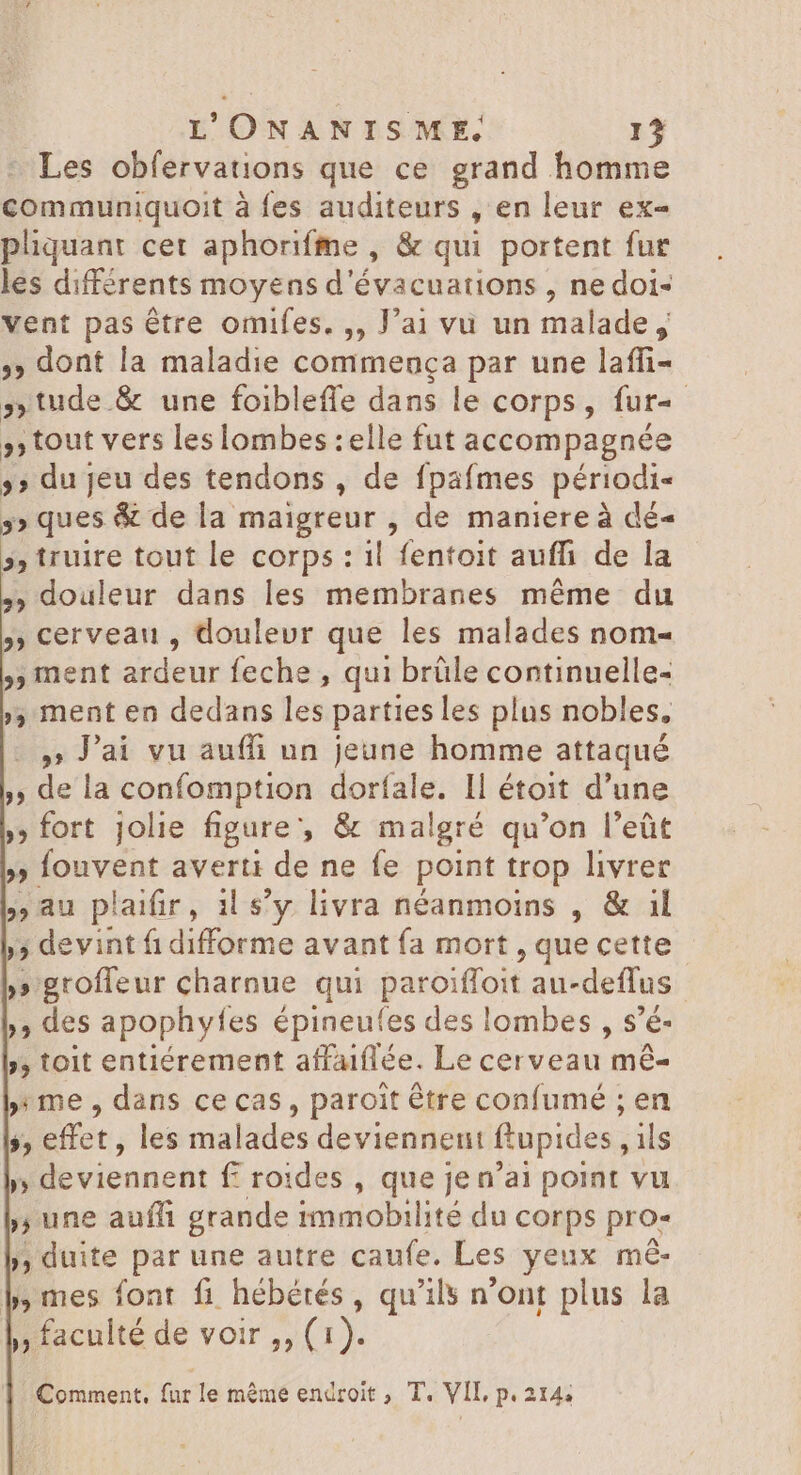 Les obfervations que ce grand homme communiquoit à fes auditeurs , en leur ex- pliquant cet aphorifme , &amp; qui portent fur les différents moyens d'évacuations , ne doi- vent pas être omifes. ,, J'ai vu un malade, >» dont la maladie commença par une laffi- »tude.&amp; une foibleffe dans le corps, fur 5 tout vers les lombes :elle fut accompagnée >» du Jeu des tendons , de fpafmes périodi 3» ques &amp; de la maigreur , de maniere à dé- 5, truire tout le corps : il fentoit auffi de la , douleur dans les membranes même du , cerveau , douleur que les malades nom- 5 ment ardeur feche , qui brüle continuelle- » ment en dedans les parties les plus nobles, » lai vu auffi un jeune homme attaqué , de la confomption dorfale. Il étoit d'une » fort jolie figure, &amp; malgré qu'on l'eüt » Íouvent averti de ne fe point trop livrer au plaifir, il s'y livra néanmoins , &amp; il », devint fidifforme avant fa mort , que d | M nroffeir charnue qui paroiffoit au-deffus ,; des apophyfes épineufes des lombes , s'é- >, toit entiérement affaiflée. Le cerveau mé- » me , dans ce cas, paroit être confumé ; en $, effet, les malades deviennent fupides j ils » B -vieanebr froides , que je n'ai point vu ,, une aufli grande immobilité du corps pro- », duite par une autre caufe. Les yeux m&amp; »mes font fi hébérés , qu'ils n'ont plus la » faculté de voir ,, (1). Comment, fur le même endroit, T. VII, p. 214.
