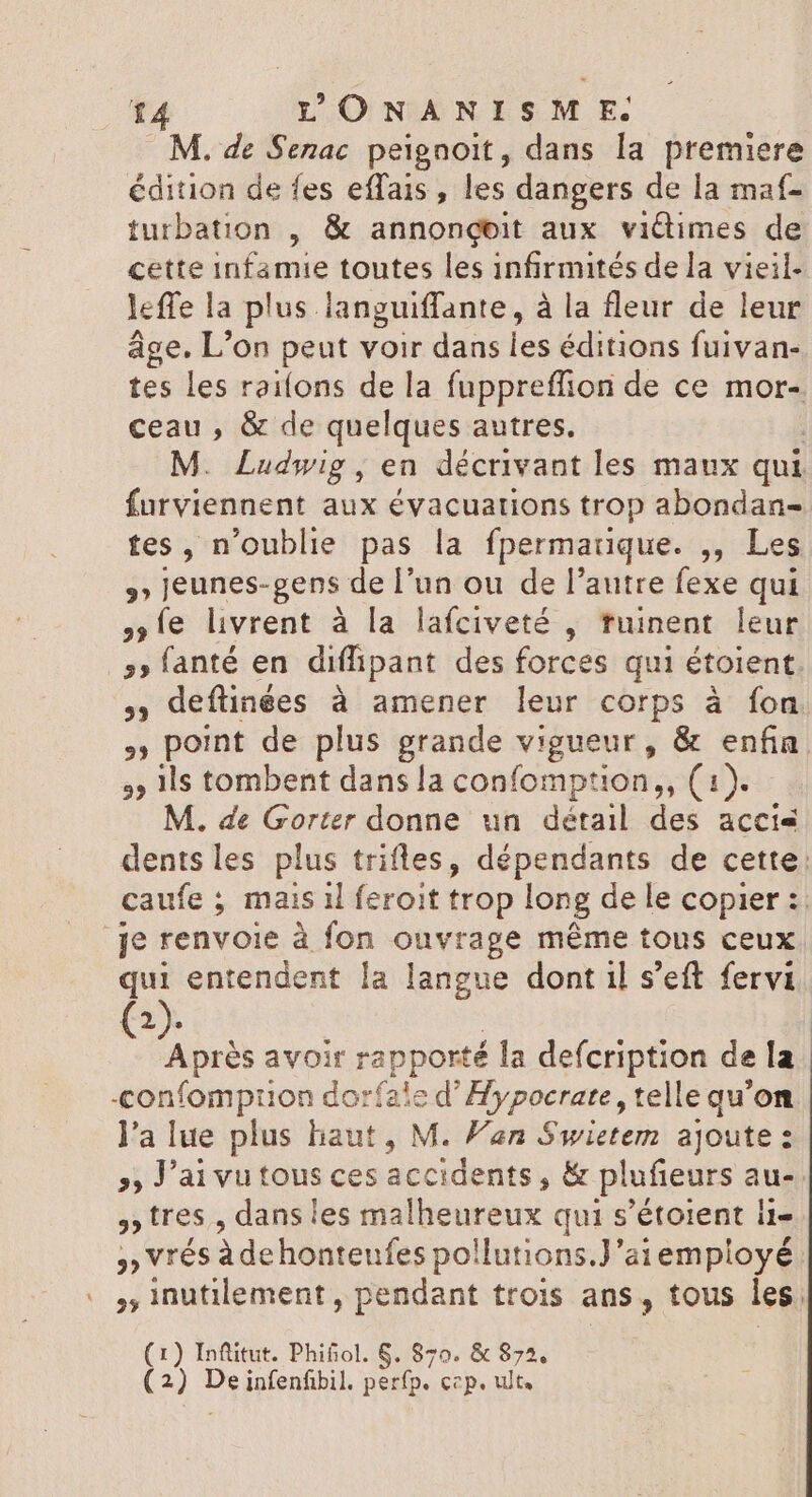 M. de Senac peignoit, dans la premiere édition de fes effais , les dangers de la maf- turbation , &amp; annongeit aux victimes de cette infamie toutes les infirmités de la vieil- leffe la plus languiffante, à la fleur de leur age. L'on peut voir dans les éditions fuivan- tes les railons de la fuppreffion de ce mor- ceau , &amp; de quelques autres. M. Ludwig, en décrivant les maux qui furviennent aux évacuations trop abondan- tes, n'oublie pas la fpermauque. ,, Les »» jeunes-gens de l'un ou de l'autre fexe qui le livrent à la lafciveté , tuinent leur . s» fanté en diffipant des forces qui étoient. , deftinées à amener leur corps à fon , point de plus grande vigueur, &amp; enfin. 35 1ls tombent dans la confomption,, (1). - M. de Gorter donne un détail des accis dents les plus trifles, dépendants de cette: caufe ; mais il feroit trop long de le copier :. je renvoie à fon ouvrage méme tous ceux i entendent la langue dont il s'eft fervi (2). Après avoir rapporté la defcription de la -confomprion dorfale d Hors telle qu'on l'a lue plus haut , M. Van Swietem ajoute : » Jai vu tous ces accidents, &amp; plufieurs au- » tres , dans les malheureux qui s’étoient i1- 3 Vrés àdehonteufes pollutions.J'ai employé « inutilement, pendant trois ans, tous les, (1) Inftitut. Phifiol. 6. 870. &amp; 875. Ris De infenfibil. perfp. Ccp. ult.