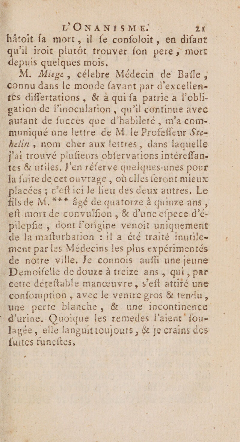 L'ÜONANISME. |. 2Y hátoit fa mort, il fe confoloit, en difant qu'il 1roit plutôt trouver fon pere ; mort depuis quelques mois. . Miege , célebre Médecin de Bafle ; connu dans le monde favant par d'excellen- tes differtations , &amp; à quiía patrie a l'obli- gation de P'inoculation , qu'il continue avec . autant de fucces que d'habileté , m'a com-. muniqué une lettre de M. le Profeffeur Sre- helin , nom cher aux lettres, dans laquelle ] ài trouvé plufieurs obfervations intéreffan- tes &amp; utiles, Jen réferve quelques-unes pour la fuite decet ouvrage , oùelies feront mieux placées ; c'efticile lieu des deux autres. Le fils de M. *** âgé de quatorze à à quinze ans, 'eft. mort de convulfion , &amp; d'une efpece d'é- pilepfie , dont l'origine venoit uniquement de la maflurbation : ila été traité inutile menr par les Médecins les plus expérimentés de notre ville. Je conno1ïs aufli une jeune -Demoifelle de douze à treize ans , qui, par cette déteftable manoeuvre , s'eft attiré une confomption , avec le ventre gros &amp; tendu, une perte blanche, &amp; une incontinence. d'urine. Quoique les remedes l'aient' fou- lagée, elle languittoujours , &amp; je crains des fuites funeftes, Ld