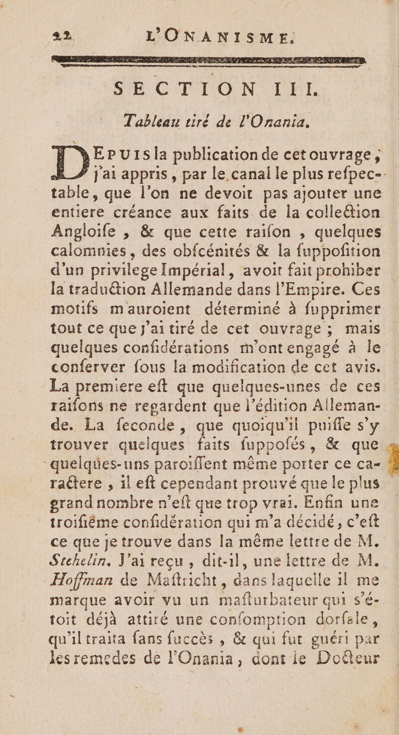 EPursla publication de cetouvrage , j'ai appris , par le.canal le plus refpec-. table, que l'on ne devoit pas ajouter une entiere créance aux faits de la collection Angloife , &amp; que cette raifon , quelques calomnies , des obfcénités &amp; la fuppofition d'un privilege Impérial, avoit fait prohiber la traduction Allemande dans l'Empire. Ces motifs mauroient déterminé à fupprimer tout ce que j'ai tiré de cet ouvrage ; mais quelques confidérations m'ontengagé à le conferver fous la modification de cet avis. La premiere eft que quelques-unes de ces raifons ne regardent que l'édition Al leman- de. La feconde, que quoiqu'il puiffe s'y trouver quelques faits fuppofés, &amp; que. quelques-uns paroiffent même porter ce ca- raétere , il eft cependant prouvé quele plus erand nombre n'eft que trop vrai. Enfin une troifiéme confidération qui m'a décidé, c’eft ce que je trouve dans la même lettre de M. Stehelin, J'ai reçu, dit-1l, une lettre de M. Hoffman de Maftricht, dans laquelle il me marque avoir vu un mafturbateur qui s'é- toit déjà attiré une confomption dorfale, qu'il traita fans fuccès , &amp; qui fut guéri par lesremedes de l'Onania, dont ie Doéteur