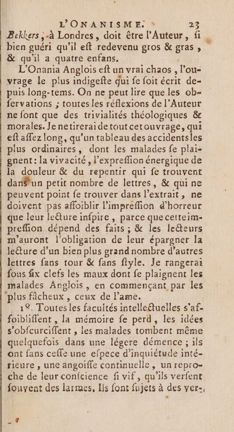 Bekkers ,-à Londres, doit être l'Auteur, fi. bien guéri qu'il eft redevenu gros &amp; gras, | &amp; qu'il a quatre enfans. L'Onania Anglois eft un vrai chaos , l'ou- vrage le plus indigefte qui fe foit écrit de- puis long-tems. On ne peut lire queles ob- fervations ; toutes les réflexions de l’Auteur ne font que des trivialités théologiques &amp; morales. Jenetireraidetoutcetouvrage, qui eft affez long, qu'un tableau des accidentsles plus ordinaires, dont les malades fe plai- gnent: la vivacité , l'expreffion énergique de la douleur &amp; du repentir qui fe trouvent dan$'un petit nombre de lettres, &amp; qui ne peuvent point fe trouver dans l'extrait , ne doivent pas affoiblir l'impreffion d'horreur que leur leéture infpire , parce quecetteim- preffion dépend des faits ; &amp; les le&amp;eurs m'auront l'obligation de leur épargner la leture d'un bien plus grand nombre d'autres lettres fans tour &amp; fans flyle. Je rangerat fous fix clefs les maux dont fe plaignent les malades Angiois, en commençant par les “plus fácheux , ceux de lame. . 12. Toutesles facultés intellectuelles s'af- foibliffent , la mémoire fe perd, les idées s'obícurciffent , les malades tombent méme quelquefois dans une légere démence ; ils ont fans cefíz une efpece d'inquiétude inté- rieure , une angoiffe continuelle , un repro- che de leur conícience fi vif , qu'ils verfent | fouvent des larmes, Ils font fujets à des ver-, s d