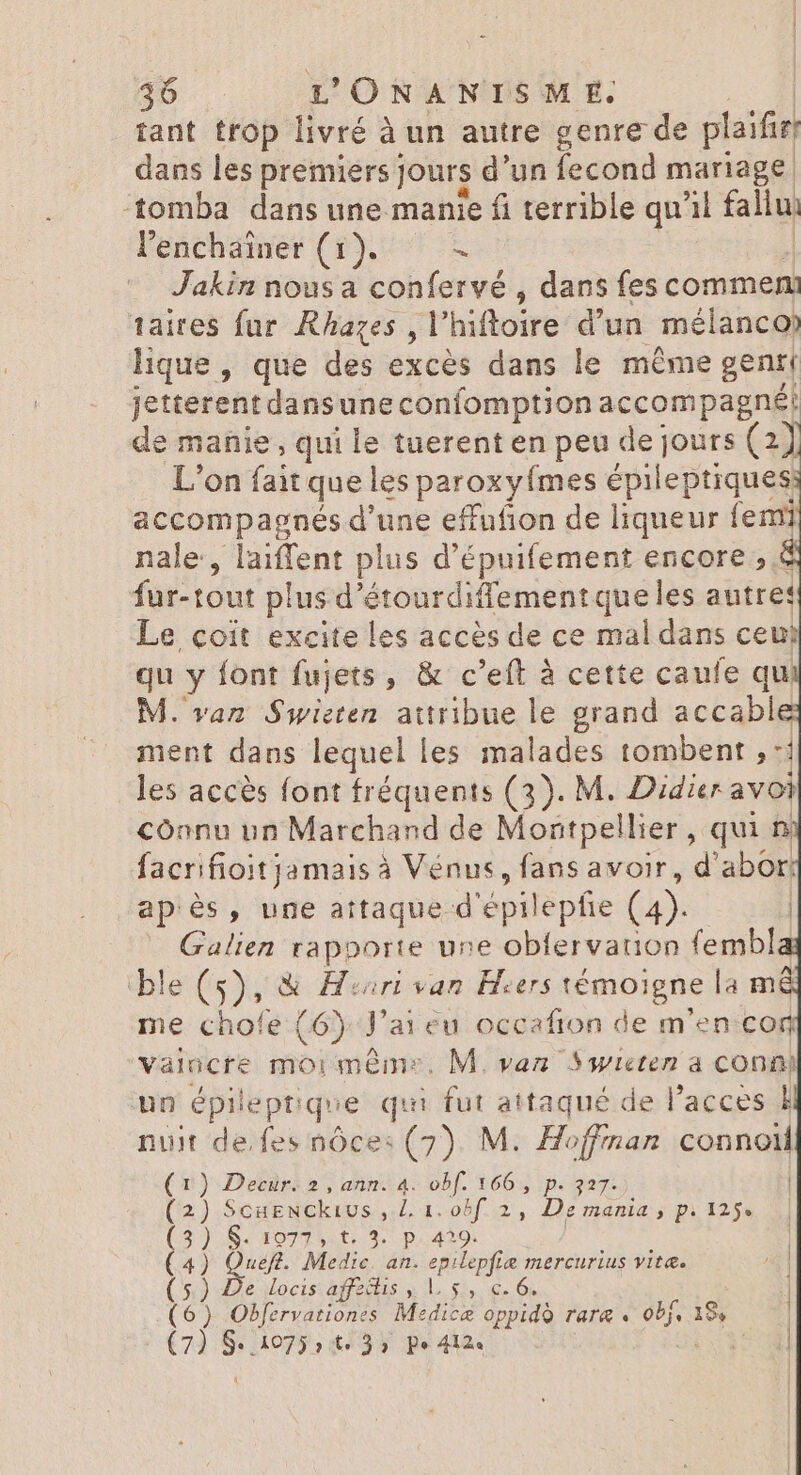 tant trop livré à un autre genre de plaifir dans les premiers Jours d'un fecond mariage tomba dans une manie fi terrible qu il fai l'enchainer (1). à Jakin nous a confervé , dans fes commen] taires fur Rhazes , V hifloire d'un mélanco lique , que des excès dans le même gent jetterent dansune confomption accompagné: de manie, qui le tuerent en peu de jours (2) L'on fait que les paroxyímes épileptiques accompagnés d'une effufion de liqueur femi nale, laiffent plus d'épuifement encore , € fur-tout plus d étourdiffement que les autres Le coit excite les accès de ce mal dans ceu? qu y font fujets, &amp; c'eft à cette caufe qu M. van Swieten attribue le grand accable ment dans lequel 1 es malades tombent, d les accès font fréquents (3). M. Didier avoi cônnu un Marchand de Montpellier , qui n facrifioit jamais à à Vénus, fans avoir, d'abor: ap és, une attaque d'epilepfie (4). dein rapporte une obfervarion fembl le (5), &amp; Hiorivan Heers témoi igne la mi me chofe (6). J'ai eu occafion de m'en con vaincre moi memes. M. van Swieten a conni un épileptique qui fut attaqué de l'acces À nuit de.fes nôce: (7). M. Hoffman connolM (1) Decur. 2 , ann. 4. obf. 166 , p. 327. | (2) ScugNckios , i 1..05]..2, Dies Pi 125 d] ) S £092 9 t..3. p.429. | ) Queft. Medic P epilepfie mercurius vita. 1 ) «De. docis: affectis y 1. 51, €. 6. | ) Obfervationes Medica oppido rara. id 19, ) Ge 1075 it. 35 pe 412« te d |