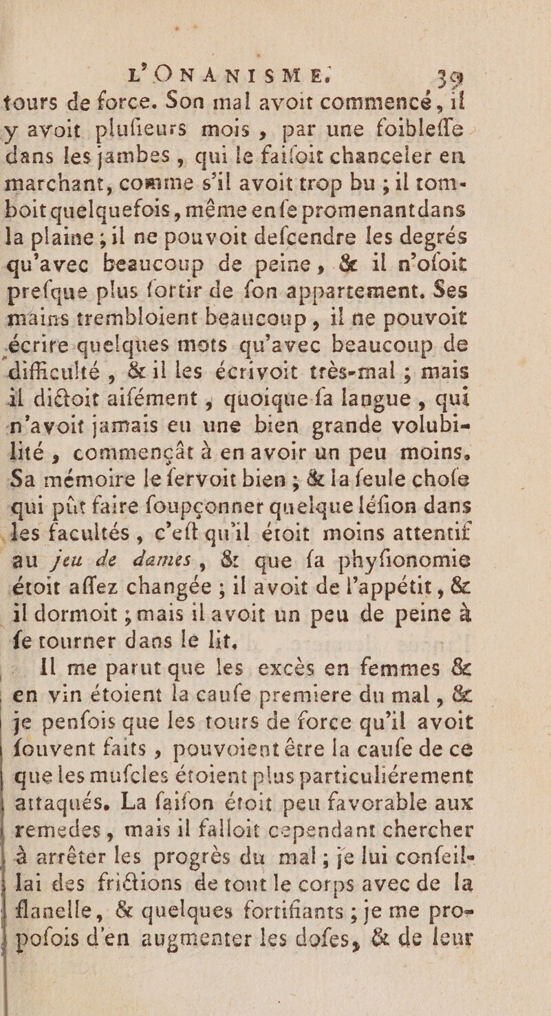 tours de force. Son mal avoit commence, if y avoit plufieurs mois , par une foibleffe. dans les jambes , qui le faifoit chanceler en marchant, comme s'il avoit trop bu ; il tom- boit quelquefois, même enfe prom enantdans Ja plaine ; il ne pouvoit defcendre les degrés qu'avec beaucoup de peine, &amp; il n'oíoit prefque plus fortir de fon appartement. Ses mains trembloient beaucoup iine pouvoit <crire quelques mots qu'avec beaucoup de difficulté, &amp;illes écriyoit très-mal ; mais il diétoit aifément , quoique-fa langue , qui n'avoit jamais eu une bien grande volubi- lité, commengát à enavoir un peu moins, Sa mémoire le fervoit bien ; &amp; la feule chofe qui pht faire foupçonner quelque! léfion dans des facultés, c'eft quil étoit moins attentif au jeu de dames, &amp; que fa phyfionomie étoit affez changée ; ; il avoit de l'appétit , &amp; jl dormoit ; mais il avoit un peu de Re à fe tourner daas le lit, Il me parut que les excès en femmes &amp; en vin étoient la caufe premiere du mal , &amp; je penfois que les tours de force qu'il avoit fouvent faits , pouvoientétre la caufe de ce | que les mufcles étoient plus particuliérement aitaqués, La faifon étoit peu favorable aux remedes , mais il falloit cependant chercher à arrêter les progrès du mal; je lui confeil- lai des friétions de tont le corps avec de la flanelle, &amp; quelques fortifiants ; Je me pro- | pofois d'en augmenter les dofes, &amp; de leur