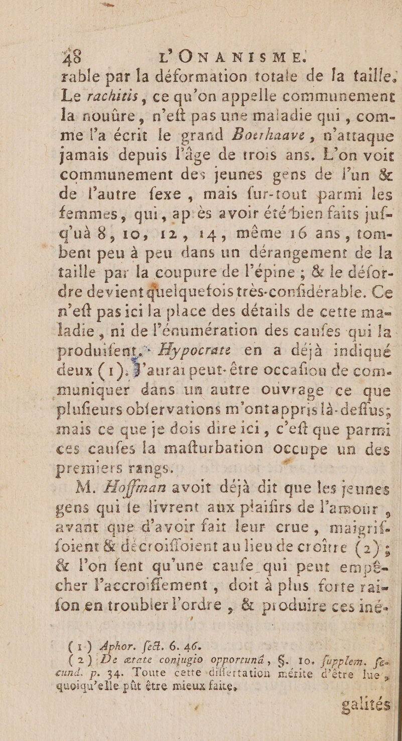 rable par la déformation totale de la taille. Le rachitis, ce qu'on appelle communement la nouûre, n'eft pas une maladie qui , com- me l’a écrit le grand Bocrhaave, n attaque jamais depuis l’âge de trois ans. L’on voit communement des jeunes gens de l'un &amp; de l'autre fexe , mais fur-tout parmi les femmes, qui, ap:ès avoir été'bien faits juf= quà 8, I9, 12 14, méme 16 ans, d: bent peu à peu dans un dérangement de la - taille par la coupure de l'épine ; &amp; le défor- dre devient quel quefois très-confidérabl e. Ce n'eft pasici la place des détails de cette ma- ladie , ni de l'éaumération des caufes qui la. produifent.” ^ Hypocrate. en a déjà aus deux (1). y aurai peut-être occafiou de com. muniquer dans un autre Ouvrage ce que plufieurs obfervations m 'ontappris là- deflus; mais ce que je dois dire 1c , c'eft que parmi ces caufes la mafturbation occupe un des premiers rangs. M. Hoffinan avoit dij éjà dit que les jeunes gens qui e livrent aux plaifirs de l'amour , avant que d'avoir fait leur. crue, maigrif- foient &amp; décroiffoient au lieu de croitre (2); &amp; l'on fent qu'une caufe qui pent empé- cher l'accroiffement , doit à plus forte rai- fon en troubler F ordre , &amp; produire ces iné- (1) Aphor. fz&amp;. é. 46. i ( 2):De œrate conjugio. opportuná , 6. 10. Fr fes cund. P. 34: Toute cette dillertation mérite d’être ses quoiqu'elle püt être mieux faite, |