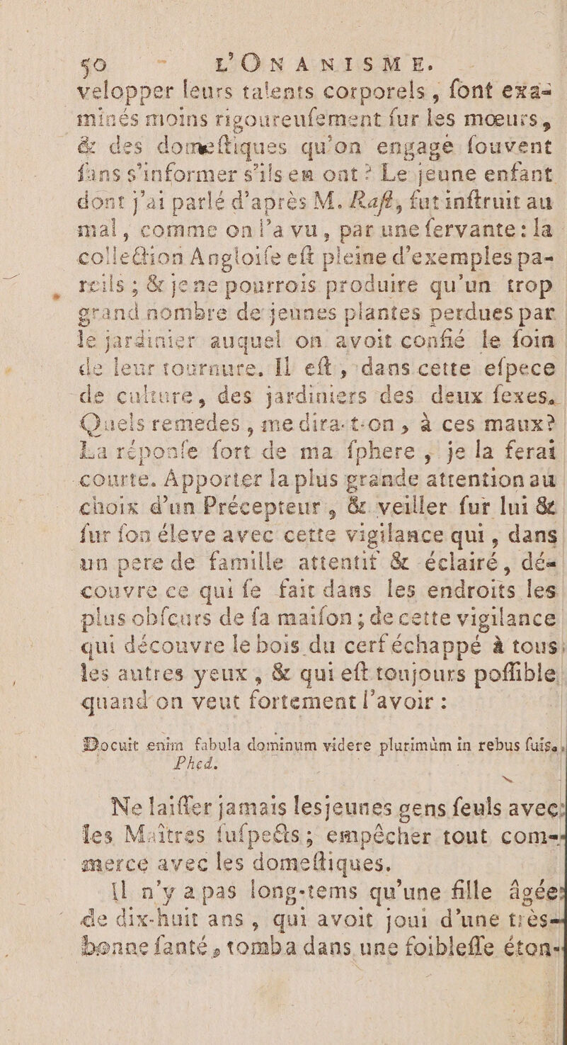 velopper leurs talents corporels, font exa« minés moins rigoureufeme nt fur les mœurs, &amp; des domeftiques qu'on engage fouvent fans s'informer s'ils ea oat? Le jeune enfant dont j'ai parlé d'après M. Raff, fat inftruit au mal , comme on l'a vu, bs une fervante: la colle@ion Añgloife eft pleine d exemples pa- cils ; &amp; jene pourrois produire qu'un trop grand nombre de'; rs es plantes perdues par le codeine er auquel on avoit confié le foin e leur tournure, Il. eft, dans cette efpece ture, des jardiniers des deux fexes. sremedes ,medira-t:On, à ces maux? éponfe fort de ma fphere , je la ferat, courte. Apporter | a plus grande attentionau. choix d'un Précepteur , &amp; veiller fur lui &amp; fur fon éleve avec cette vigilance qui, dans. aun pere de famille attentif &amp; éclairé, dé- couvre ce qui fe fait dans les endroits les plus obfcurs de fa maifon ; de cette vigilance. qui découvre le bois du cerf échappé à tous: les autres yeux , &amp; qui eft toujours AS quand on veut fortement l avoir : Docuit enim fabula dominum videre plurimüm in rebus fuis, , Phed. Ne laiffer jamais lesjeunes g cens (cis avec les Miitres fufpeëts ; empêcher tout comes merce avec les domeffiques.. |l n'y apas long-tems qu'une fille âgée de dix-huit ans , qui avoit joui d'une trés bonne fanté , tomba dans une Fois éton-