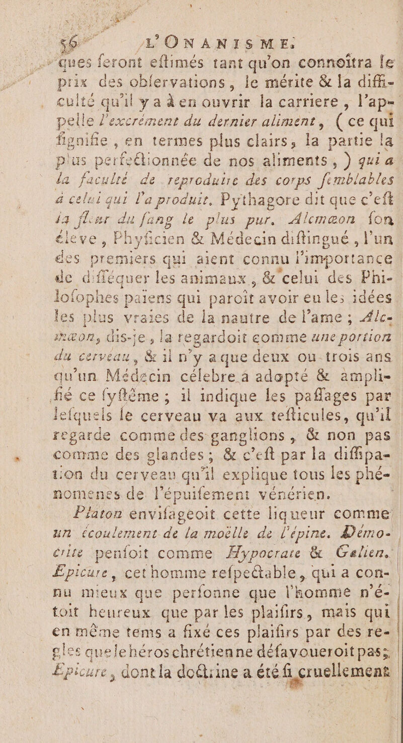 $^ L'ONANISME, ses feront eftimés tant qu'on connoîtra le ix des oblervations, le mérite &amp; la diffi- e quil Y: aáàenouvrir la carriere , |’ ape le l'excrément du dernier aliment, ( ce qui gnifie , en termes plus clairs, la partie la lus perfe&amp;ionnée de nos aliments , ) quia fa de reproduire des corps femblables ui l'a produit. Pythagore dit que c'eft du fang le plus pur. Alcmeon fon ofo aes parens qui paroit avoir en les idées es pla us vraies de la nautre de l'ame ; Ælc- meon, dis-je, la regardoit comme 4e portion da cerveau, &amp; il n'y aque deux ou. trois ans qu'un. Médzcin célebre à adopté &amp; ampli- Je ce tyfté me ; 1l indique les paffages par lefquels le cerveau va aux tefticules, qu'il regarde comme des ganglions , &amp; non pas comme des glandes; &amp; c’eft par la diffipa- ton du cerveau qu'il explique tous les phé- nomenes de l'épuifemeni vénérien. Platon envifageoit cette liqueur comme: un écoulement de la moëlle de l'épine. Démo- crise penfoit comme Mypocrate &amp; Galien. | Epicure, cet homme refpectable, qui a con- | nu mieux que perfonne que l'homme n'é- | toit heureux que par les plaifirs, mais qui | en même tems a fixé ces plaifirs par des re- gles quelehéroschrétienne défavoueroit pas; | Épicure , dont la doétiine a été fi cruellement oo. $9 i elm. 0. RC BS