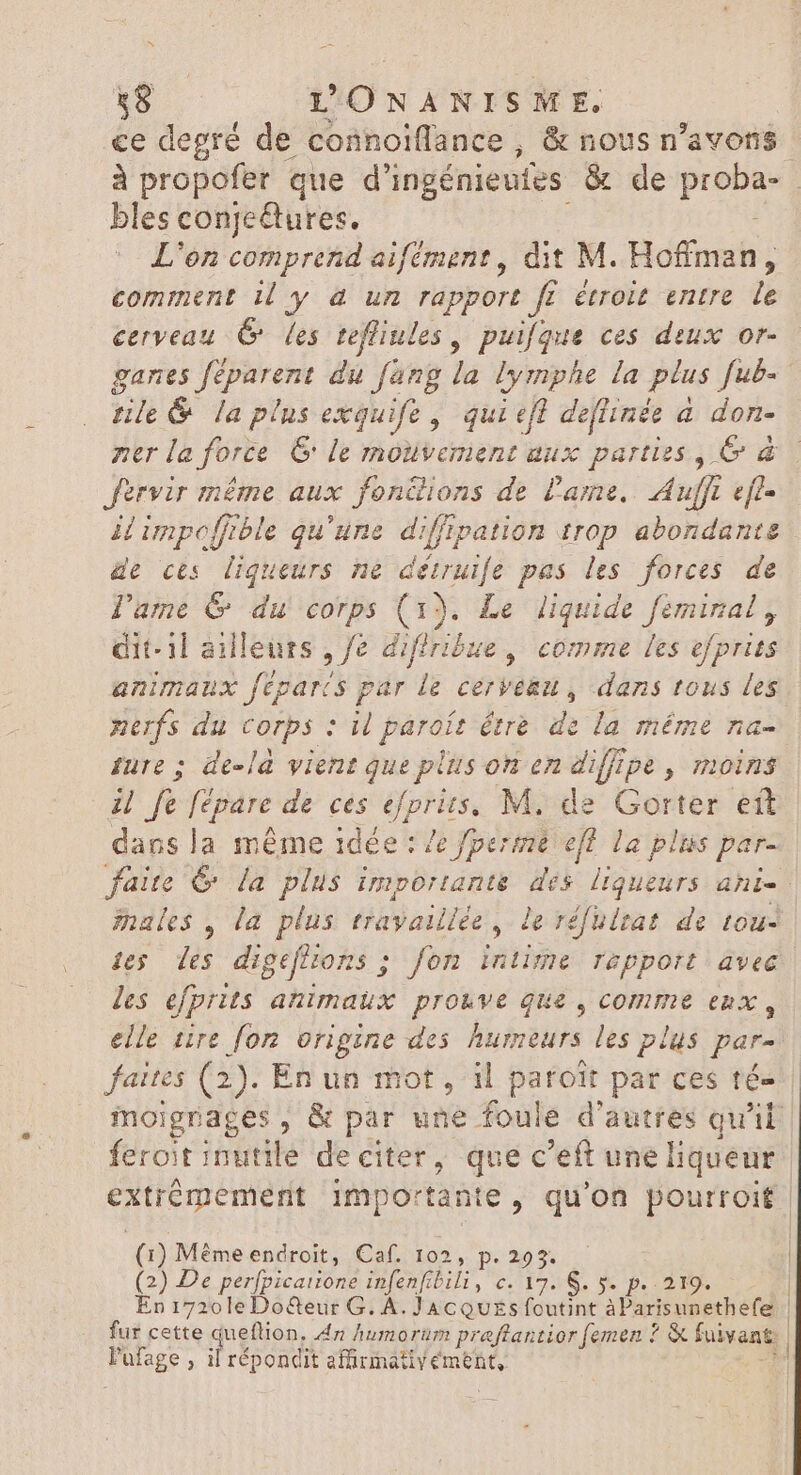 S 18 L'ONANISME. ce degré de connoiffance , &amp; nous n'avons à propofer que d’ingénieutes &amp; de p | bles conjectures. L'on comprend aifément , dit M. Hoffman, comment i4 y à un rapport ff étroit entre le cerveau 6 les tefliules , puifque ces deux or- ganes ies du fang la lymphe la plus fub= Fo &amp; la plns exquife, qui efl de[tinée a don- ner la force &amp; le mouvement aux parties, &amp; &amp; fervir même aux fondions de Lame. Aufft eft- i impoffible qu'une difftpation trop abondante de ces liqueurs ne détruife pas les forces de l'ame &amp; du corps (1). Le liquide feminal , dit-il ailleurs , Je diffribue, comme les efprits animaux féparts par le cerveau, dans tous les nerfs du corps : il paroít être de la méme na- ture ; de-la vient que plus on en diffipe , moins il fe Jépare de ces efprits, M. de Gorter ett dans la même idée : /e perme efl la plus par- faite C la plus importante dés. liqueurs ani. males , la plus travaillée, le réfulrat de tou- tes des digeflions ; fon intime rapport avec les efprits animaux prouve que , comme enx , elle tire fon origine des Aumeurs. les plus par- faites (2). En un mot, il patoit par ces té- | moignages , &amp; par une foule d'autres qu'il | feroit hate de éditer , que c'eft une liqueur extrémement importante, qu'on pourroit. (1) Méme endroit, Caf. 102, p. 293. (2) De perfpicarione MSRP C02 S, X p. IDE | En 1720leDo&amp;eur G. A. JacQuEs foutint àParisunethefe | fur cette gqufios, An humorum preftantior femen ? &amp; fuivant: | Pufage , il répondit affirmatiYément, |