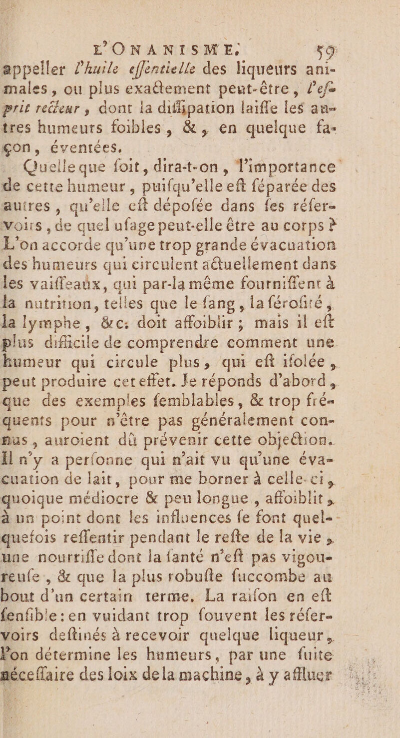appeller ?’huile effentielle des liqueurs ani- males , ou plus exactement peut-être, /'ef- prit redenr , dont la difpation laiffe les au- tres humeurs foibles, &, en quelque fa- çon, éventées. | Quelle que foit, dira-t-on , l'importance: de cette humeur ; puifqu' elleeft féparée des autres , qu'elle eft dépofée dans fes réfer- voirs jde quel ufage peutelle étre au corps ? L'on accorde qu’une trop grande évacuation des humeurs qui circulent a&uellement dans les vaiffeaüx, qui par-la méme fourniffent à la nutrition, telles que le fang , laférofité , lalymphe, &c: doit affoiblir ; mais 1l eft plus difficile de comprendre comment une humeur qui circule plus, qui eft ifolée ,. peut produire ceteffet. Je réponds d’abord, que des exemples femblables , & trop fré- quents pour n'étre pas généralement con- pus , auroient dü prévenir cette objection. Il n'y a períonne qui n'ait vu qu'une éva- cuation de lait, pour me borner à celle-ci, quoique médiocre & peu longue , affoiblit ;, à un point dont les influences fe font quel-- quefois reffentir pendant le refte de la vie une nourtiffe dont la fanté n'eft pas vigou- reufe , & que la plus robufte fuccombe au bout d'un certain terme, La raifon en eft feafible:en vuidant trop fouvent les réfer- voirs deflinés à recevoir quelque liqueur, Fon détermine les humeurs, par une fuite aéce(faire desloix dela machine, à y afluer 2: