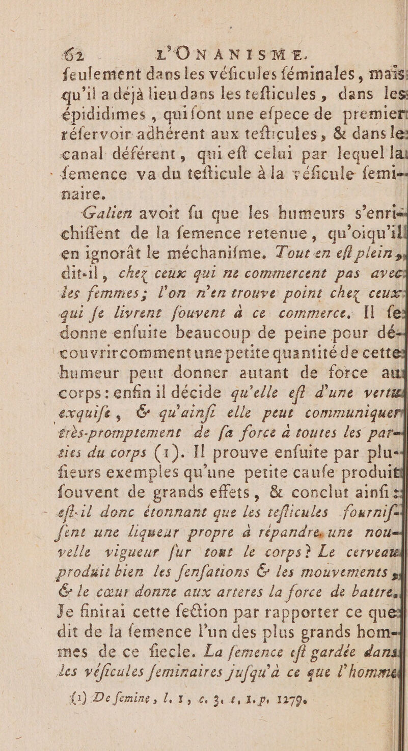 4 feulement dans les véficules féminales, mais: qu'il a dejà lieu dans lestefticules, dans les épididimes , quifont une efpece de premier réfervoir adhérent aux tefticules, &amp; dans le: canal déférent, qui eft celui par lequel lai naire. Galien avoit fu que les humeurs s’enri chiffent de la femence retenue, qu'oiqu'il en ignorát le méchanifme, Tour en eff plein, dit-il, chez ceux qui ne commercent pas avec les femmes; l’on n'en trouve point chez ceu donne enfuite beaucoup de peine pour dé couvrircomment une petite quantité de cette: humeur peut donner autant de force aug £rés-promptement de fa force a toutes les par-4 ties du corps (1). Il prouve enfuite par plu fieurs exemples qu'une petite caufe produit fouvent de grands effets, &amp; conclut ainfi:4 efl-il donc étonnant que les teflicules fournif- fint une liqueur propre à repandre une. nou velle vigueur fur to&amp;t le corps? Le cerveate prodsit bien les fenfations € les mouvements s] &amp; le cœur donne aux arteres la force de battre,] Je finirai cette feétion par rapporter ce que dit de la femence l'un des plus grands hom-4 mes de ce fiecle. La femence «fl gardée dansk des véficules feminaires jufqu'à ce que l'homme (1) De femine , [ I, Le 24 Ü, 1, Po 1279.