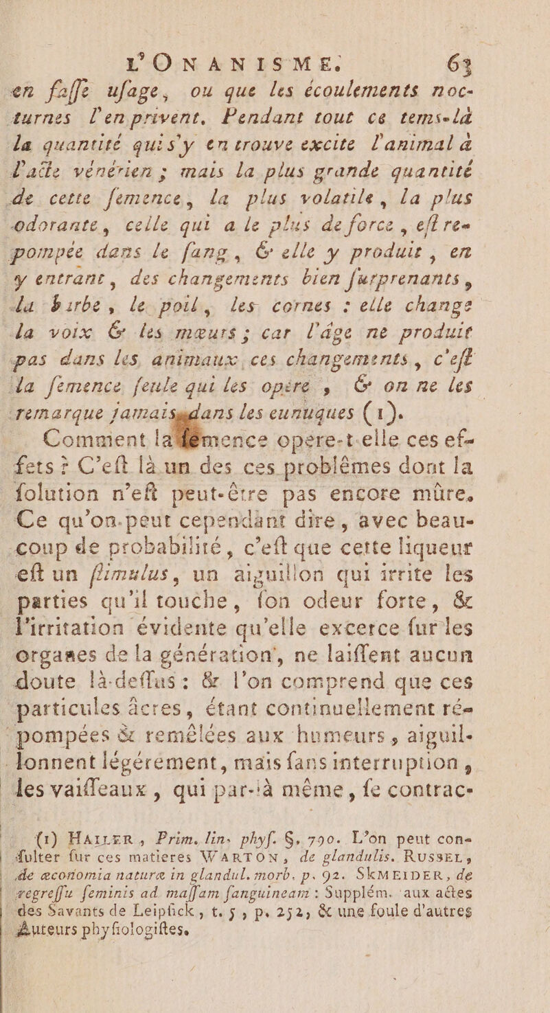 en fafle ufage, ou que les écoulements noc- Jade vénérien ; mais la plus grande quantité y entrant, des changements bien furprenants , da birbe, le poil, les cornes : elle change pas dans les, animaux, ces changements , c'eft remarque Jamaisadans les eunuques (1). Comment * xd opere- t-elle ces ef- fets ? C'eft là un des ces problémes dont la folution n'eft peut-être pas encore müre, Ce qu'on.peut cependànt dire, avec beau- eft un fimulus, un aiguillon qui irrite les parties qu'il touche , fon odeur forte, & l'irritation évidente qu'elle excerce fur les organes de la génération, ne laiffent aucun doute là.deffus: & l'on comprend que ces particules à deres , étant continuellement ré- les vaiffeaux , qui par-à même, fe contrac- (1) HairzR, Prim.lin. phyf. S, 790. L’on peut con- Æulter fur ces matieres WARTON, de glandulis. RussEr, ile economia nature in glandul. morb. p. 92. SkME1DER, de vegreffu. feminis ad maffam fanguineam : Supplém. aux actes