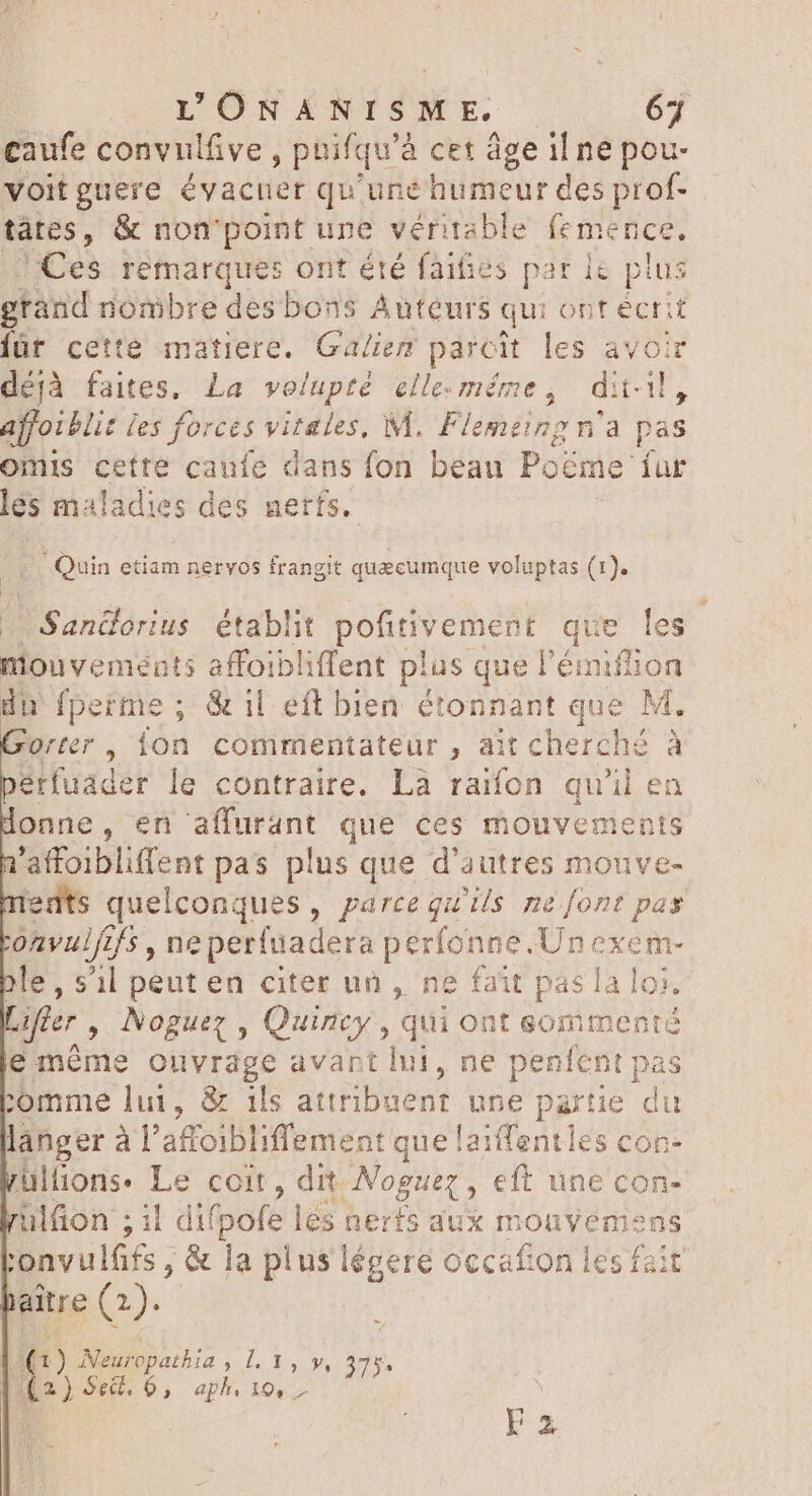 |» YONANISM E. 63 caufe convulfive , puifqu’à cet âge il ne pou- voitguere évacuer qu'une humeur des prof- tátes, &amp; non ‘point une véritable femence. Ces remarques ont été faifies par ke plus grand nombre des bons Auteurs qu: ont écrit füt cette matiere. Ga/iem parcit les avoir déjà faites. La volupté elle-même, dii, affoi Mit ies forces ria M. Flemeing n'a pas omis cette caufe dans fon beau Poéme. fur les maladies des nerfs. |... Quin etiam nervos frangit quecumque voluptas (1). | Sandorius. établit pofitivement que les niouvements affoibliffent plus que l'éiiflion du fperme ; &amp; il eft bien étonnant que M, Orter , TN commentateur , ait cherché à | érfuader le contraire. Là raifon qu'il en onne, en affurant que ces mouvements i prom pas plus que d'autres mouve- quelconques, parce qu'ils ne font pas val , neperfuadera perfonne.Un Pus ole, s'il peut en citer un, ne fait pas la loi. after , Noguez , Quincy, qui ont eommenté e méme ouvrage avant lui, ne penfent pas comme lui, &amp; ils attribuent Un partie du langer à l'affoibliffement que laiffentles con- üllions- Le coit , dit AERE eft une con- ulfion ; il difpofe lés nerfs aux monvemens :'onvulfifs , &amp; la plus légeré occafion les fait aite (2). (1) Neuropathia , 1l. 1, y, 2) Se, 6, aph De s F3
