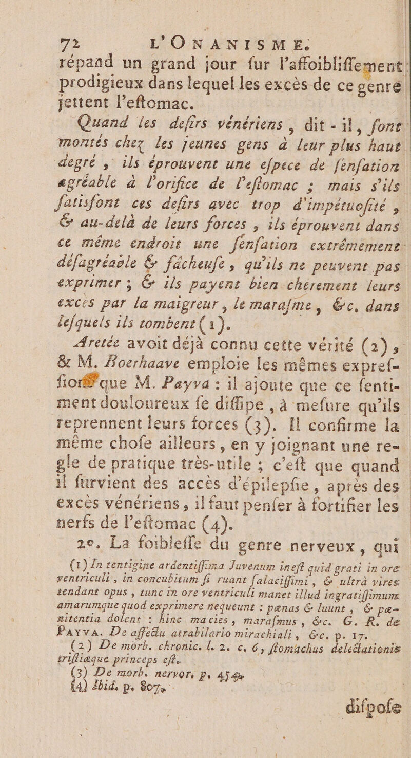 répand un grand jour fur l'afoiblifiement | prodigieux dans lequel les excès de ce genre jettent l'eftomac. is Quand les defirs vénériens , dit - M, font. montés chez Les jeunes gens à leur plus haut. degré ,' ils éprouvent une efpece de fenfatior agréable à lorifice de l'eflomac ; mais s'ils fatisfont ces defirs avec trop d'impétuofrté , &amp; au-delà de leurs forces , ils éprouvent dans ce méme endroit une fenfation extrémement: défagréaole &amp; fücheufe , qu'ils ne peuvent pas exprimer ; G iis payent bien chérement leurs exces par la maigreur , le marafme, 6c, dans lefquels ils tombent (1). Aretée avoit déjà connu cette vérité (2), &amp; M. Boerhaave emploie les mêmes expref- fiorffque M. Payva : il ajoute que ce fenti- ment douloureux fe diffipe, à mefure qu'ils reprennent leurs forces (3). Il confirme la méme chofe ailleurs, en y joignant une re= gle de pratique très-utile ; c'eft que quand il furvient des accès d'épilepfie , après des exces vénériens , il faut penfer à fortifier les nerfs de l'eftomac (4). 29. La foibleffe du genre nerveux, qui (1) £n tentigine ardentiffima Juvenum ineft quid grati in ore ventriculi , in concubitum fi. ruant falaciffuni , &amp; ultrà vires tendant opus , tunc in ore ventriculi manet illud ingrati(fimun amarumque quod exprimere nequeunt : penas &amp; luunt , &amp; pæ= nitentia dolent : hinc macies , marafmus , &amp;c. G. R. de Parva. De affetlu atrabilario mirachiali, Ge, p. 17. (2) De morb. chronic. l. 2. c. 6, flomachus dele&amp;ationis triflieque princeps eft. (3) De morb. ACFYOTV Py 4$ 4x difpofe