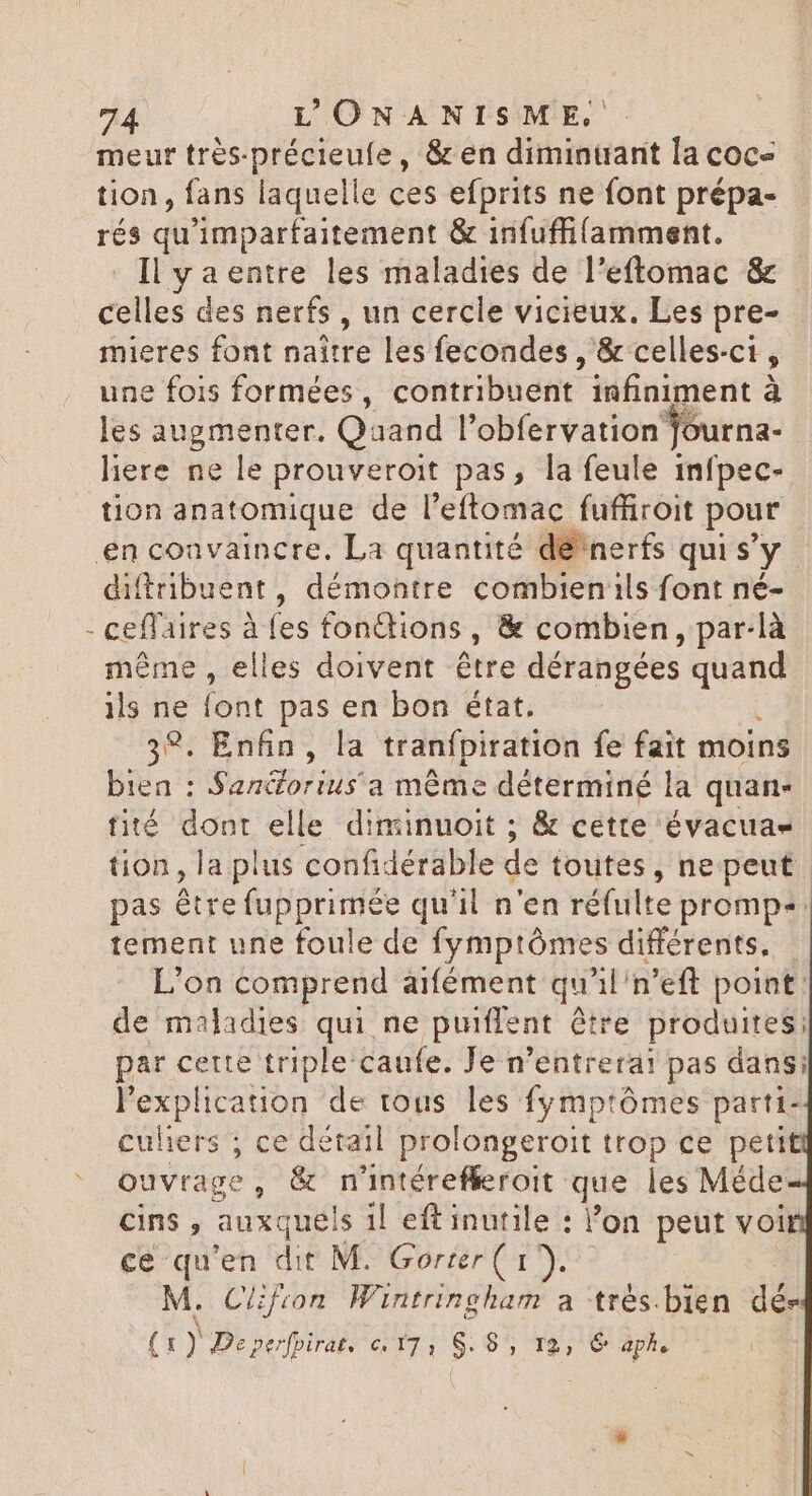 4 meurt très-précieufe, &amp; en diminuant la coc- tion, fans laquelle ces efprits ne font prépa- rés qu'imparfaitement &amp; infuffifamment. Il ya entre les maladies de l'eftomac &amp; celles des nerfs , un cercle vicieux. Les pre- mieres font naître les fecondes , &amp; celles-ci , une fois formées, contribuent infiniment à les augmenter. Qaand l'obfervation Journa- here ne le prouveroit pas, la feule infpec- tion anatomique de l'eftomac fuffiroit pour nerfs qui s' y diftribuent, démontre combien ils font né- ceffaires ies fonctions , &amp; combien, par-là même , elles doivent être dérangées quand ils ne font pas en bon état. 39. Enfin, la tranfpiration fe fait moins bien : Sandorius'a même déterminé la quan- tité dont elle diminuoit ; &amp; cette évacuas tion, la plus confidérable de toutes, ne peut pas être fupprimée qu'il n'en réfulte promp+. tement une foule de fymptómes différents. - L'on comprend aifément qu il'n’eft point de maladies qui ne puiflent € être produites: par cette triple caufe. Je n'entrerai pas dans; l'explication de tous les fymptómes parti- culiers ; ce détail prolongeroit trop ce petit ouvrage, &amp; n'intérefleroit. que les Méde cins , auxque! s 1l eftinutile : l’on peut voi ce qu'en dit M. Gorter ( 1). M. Clifton Wintringham a trés.bien dés (1) Depefpirat. c/17, $. 85, 12, &amp; aph,